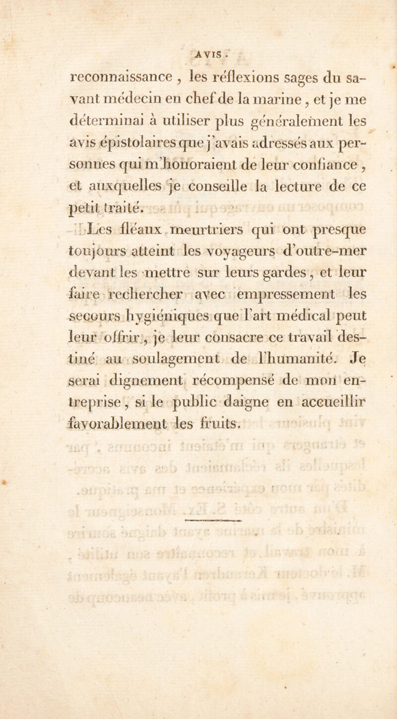 AVIS • reconnaissance , les réflexions sages du sa- vant médecin en chef de la marine ? et je me déterminai à utiliser plus généralement les avis épi stol aires que j’avais adressés aux per- sonnes qui m honoraient de leur confiance ? et auxquelles je conseille la lecture de ce petit traité. Les fléaux meurtriers qui ont presque toujours atteint les voyageurs d’outre-mer devant les mettre sur leurs gardes 3 et leur faire rechercher avec empressement les secours hygiéniques que fart médical peut leur offrir, je leur consacre ce travail des- tiné au soulagement de l’humanité. Je serai dignement récompensé de mon en- treprise , si le public daigne en accueillir favorablement les fruits.