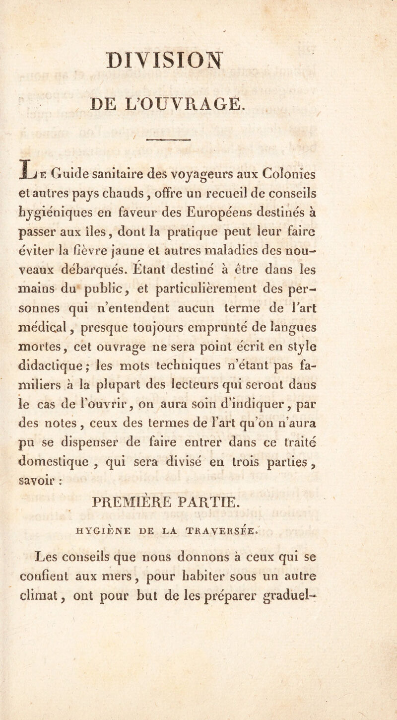 DIVISION DE L’OUVRAGE. L e Guide sanitaire des voyageurs aux Colonies et autres pays chauds , offre un recueil de conseils hygiéniques en faveur des Européens destinés à passer aux îles, dont la pratique peut leur faire éviter la fièvre jaune et autres maladies des nou- veaux débarqués. Étant destiné à être dans les mains du public, et particulièrement des per- sonnes qui n’entendent aucun terme de Part médical, presque toujours emprunté de langues mortes, cet ouvrage ne sera point écrit en style didactique; les mots techniques n’étant pas fa- miliers à la plupart des lecteurs qui seront dans le cas de l’ouvrir, on aura soin d’indiquer, par des notes, ceux des termes de Fart qu’on n’aura pu se dispenser de faire entrer dans ce traité domestique , qui sera divisé en trois parties, savoir : PREMIÈRE PARTIE. HYGIENE DE LA TRAVERSEE» Les conseils que nous donnons à ceux qui se confient aux mers, pour habiter sous un autre climat, ont pour but de les préparer graduel-