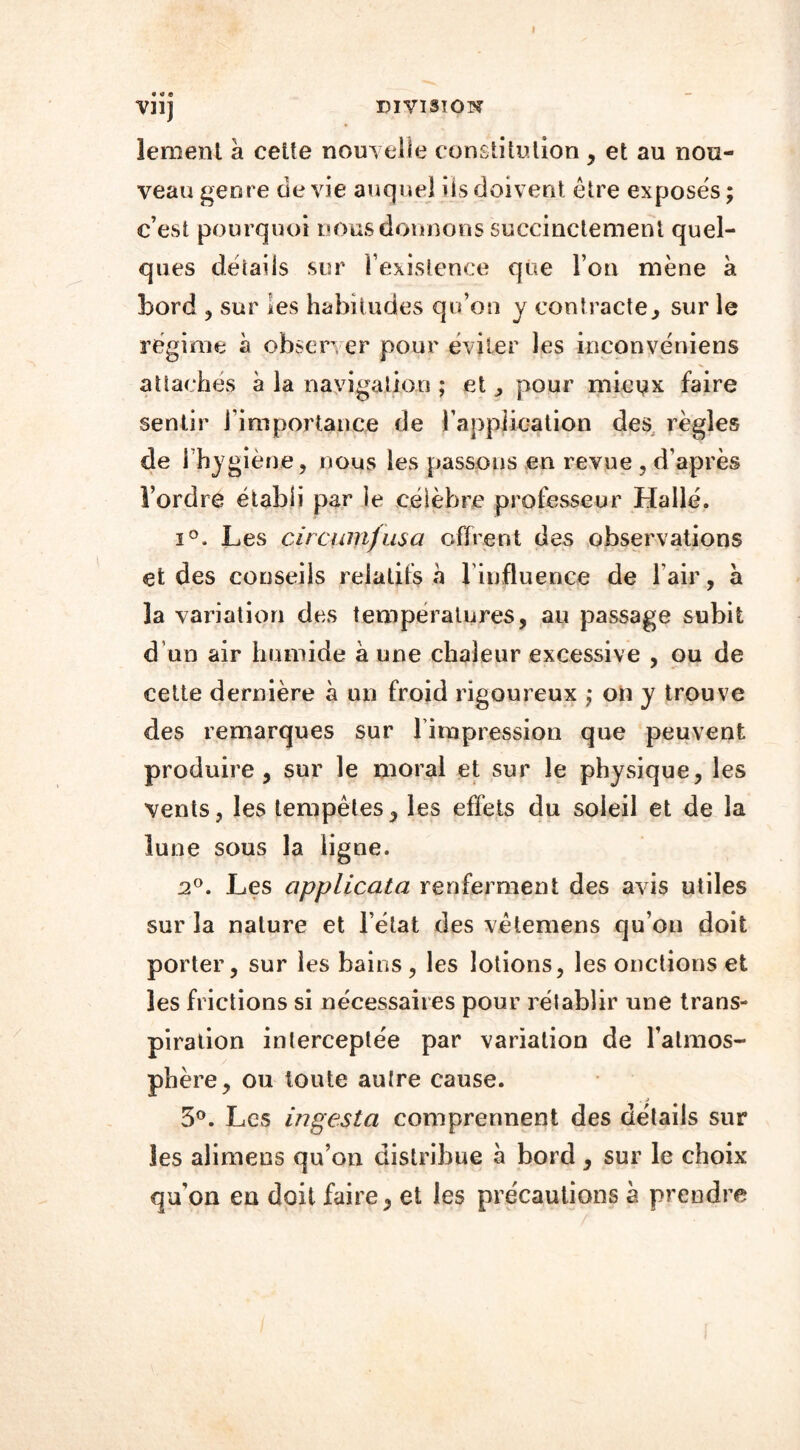 » Vil) DIVISION lement à celte nouvelle constitution, et au nou- veau genre de vie auquel iis doivent être exposés ; c’est pourquoi nous donnons succinctement quel- ques détails sur l’existence que l’on mène à bord , sur les habitudes qu’on y contracte, sur le régime à observer pour éviter les inconvéniens attaches à la navigation ; et, pour mieux faire sentir 1 importance de l'application des règles de l’hygiène, nous les passons en revue , d’après l’ordre établi par le célèbre professeur Hallé. i°. Les circunijusa offrent des observations et des conseils relatifs a l'influence de l’air, à 3a variation des températures, au passage subit d un air humide à une chaleur excessive , ou de cette dernière à un froid rigoureux ,* on y trouve des remarques sur lirapression que peuvent produire, sur le moral et sur le physique, les vents, les tempêtes, les effets du soleil et de la lune sous la ligne. 2°. Les applicata renferment des avis utiles sur la nature et l’état des vêtemens qu’on doit porter, sur les bains , les lotions, les onctions et les frictions si nécessaires pour rétablir une trans- piration interceptée par variation de l’atmos- phère, ou toute autre cause. 5°. Les ingesta comprennent des détails sur les aîimens qu’on distribue à bord , sur le choix qu'on en doit faire, et les précautions à prendre