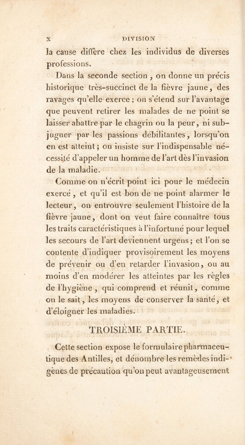 la cause diffère chez les individus de diverses professions. Dans la seconde section , on donne un précis historique très-succinct de la fièvre jaune, des ravages qu’elle exerce ; on s’étend sur l’avantage que peuvent retirer les malades de ne point se laisser abattre par le chagrin ou la peur, ni sub- juguer par les passions débilitantes, lorsqu’on en est atteint ; on insiste sur l’indispensable né- cessité d’appeler un homme de l'art dès l’invasion de la maladie. Comme on n’écrit point ici pour le médecin exercé , et qu’il est bon de ne point alarmer le lecteur, on entrouvre seulement l’histoire de la fièvre jaune, dont on veut faire connaître tous les traits caractéristiques à l’infortuné pour lequel les secours de Fart deviennent urgens; et l’on se contente d’indiquer provisoirement les moyens de prévenir ou d’en retarder l’invasion, ou au moins d’en modérer les atteintes par les règles de l’hygiène , qui comprend et réunit, comme on le sait, les moyens de conserver la santé, et d’éloigner les maladies. TROISIÈME PARTIE. Cette section expose le formulaire pharmaceu- tique des Antilles, et dénombre les remèdes indi- gènes de précaution qu’on peut avantageusement