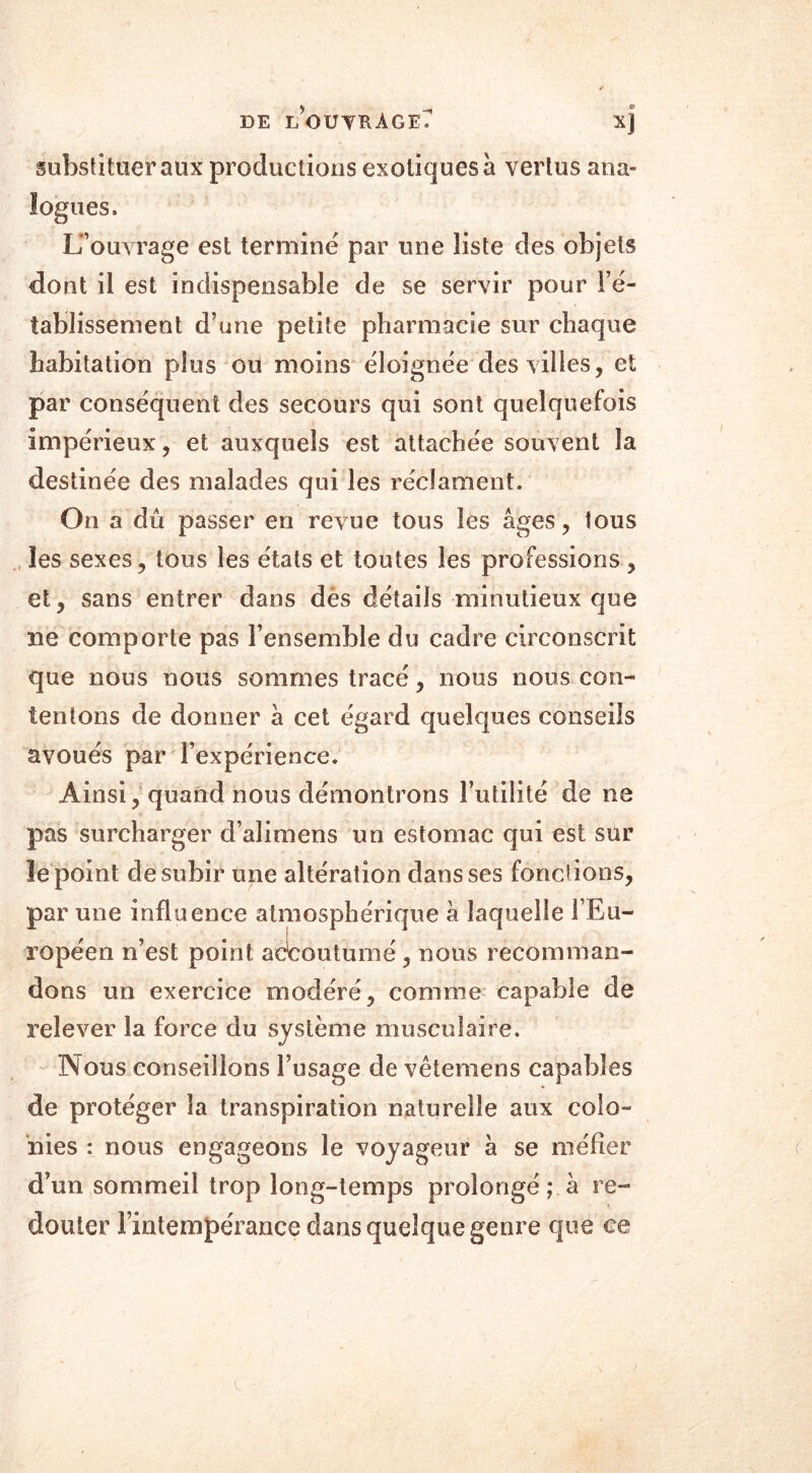 DE i/o U TR A G E ^ X) substituer aux productions exotiques à vertus ana- logues. L’ouvrage est terminé par une liste des objets dont il est indispensable de se servir pour l’é- tablissement d’une petite pharmacie sur chaque habitation plus ou moins éloignée des villes, et par conséquent des secours qui sont quelquefois impérieux, et auxquels est attachée souvent la destinée des malades qui les réclament. On a dû passer en revue tous les âges, tous les sexes, tous les états et toutes les professions, et, sans entrer dans dès détails minutieux que ne comporte pas l’ensemble du cadre circonscrit que nous nous sommes tracé, nous nous con- tentons de donner à cet égard quelques conseils avoués par l’expérience. Ainsi, quand nous démontrons Futilité de ne pas surcharger d’alimens un estomac qui est sur le point de subir une altération dans ses fonctions, par une influence atmosphérique à laquelle l’Eu- ropéen n’est point accoutumé, nous recomman- dons un exercice modéré, comme capable de relever la force du système musculaire. Nous conseillons l’usage de vêtemens capables de protéger la transpiration naturelle aux colo- nies : nous engageons le voyageur à se méfier d’un sommeil trop long-temps prolongé ; à re- douter l’intempérance dans quelque genre que ce