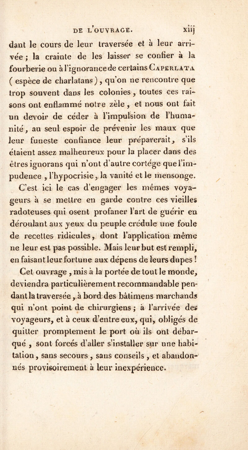 dant le cours de leur traversée et à leur arri- vée ; la crainte de les laisser se confier à la fourberie ou à l’ignorance de certains Caperlata. ( espèce de charlatans), quon ne rencontre que trop souvent dans les colonies , toutes ces rai- sons ont enflammé notre zèle , et nous ont fait un devoir de céder à l’impulsion de l’huma- nité , au seul espoir de prévenir les maux que leur funeste confiance leur préparerait, s’ils étaient assez malheureux pour la placer dans des êtres ignorans qui n’ont d’autre cortège que l’im- pudence , l’hypocrisie, la vanité et le mensonge. C’est ici le cas d’engager les mêmes voya- geurs à se mettre en garde contre ces vieilles radoteuses qui osent profaner l’art de guérir en déroulant aux yeux du peuple crédule une foule de recettes ridicules, dont l’application même ne leur est pas possible. Mais leur but est rempli, en faisant leur fortune aux dépens de leurs dupes ! Cet ouvrage , mis à la portée de tout le monde, deviendra particulièrement recommandable pem dant la traversée, à bord des bâtimens marchands qui n’ont point de chirurgiens ; à l’arrivée des voyageurs, et a ceux d’entre eux, qui, obligés de quitter promptement le port où ils ont débar- qué , sont forcés d’aller s’installer sur une habi- tation , sans secours , sans conseils , et abandon- nés provisoirement à leur inexpérience.