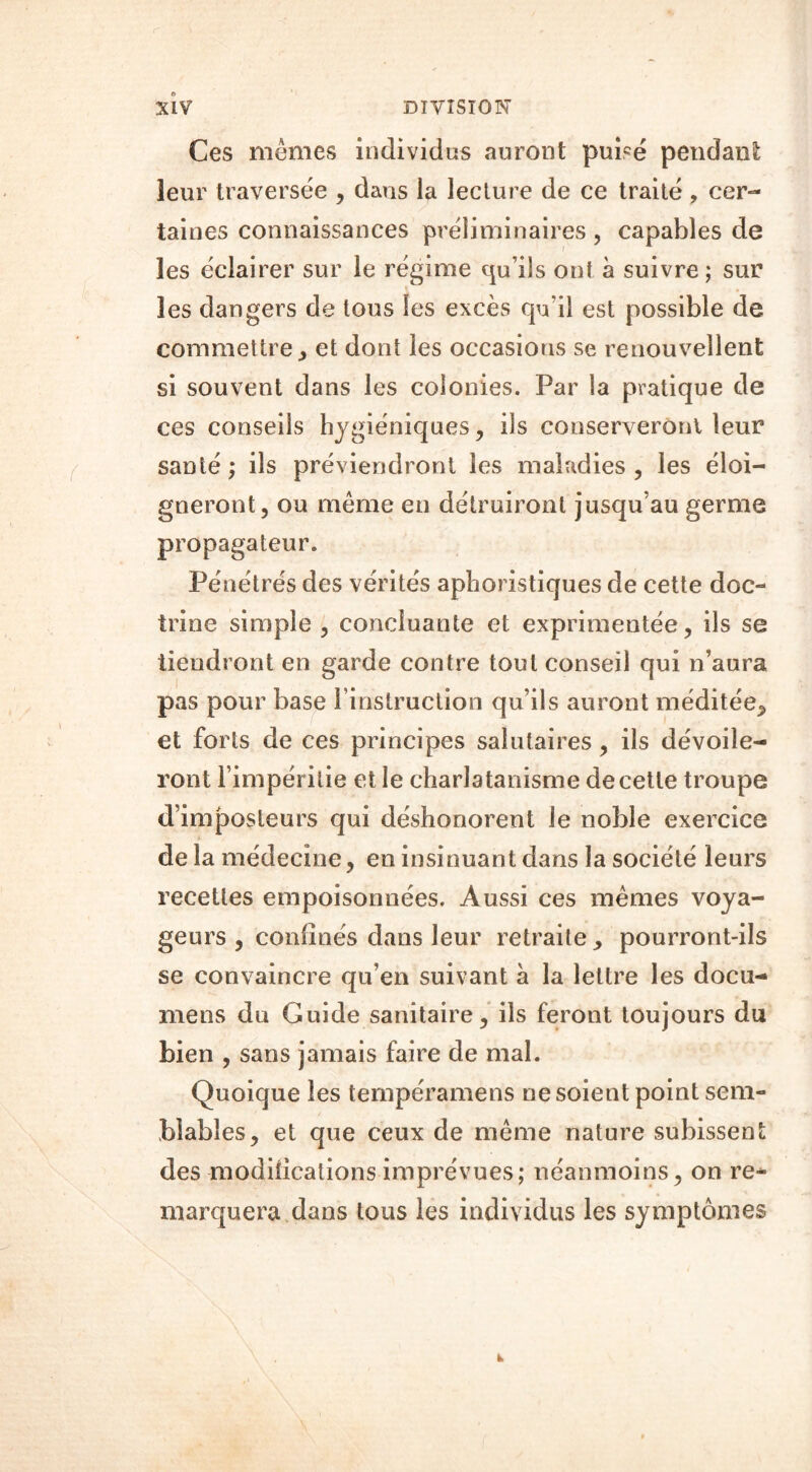 Ces mêmes individus auront puisé pendant leur traversée , dans la lecture de ce traité , cer- taines connaissances préliminaires , capables de les éclairer sur le régime qu’ils ont à suivre ; sur les dangers de tous les excès qu'il est possible de commettre, et dont les occasions se renouvellent si souvent dans les colonies. Par la pratique de ces conseils hygiéniques, ils conserveront leur santé ; ils préviendront les maladies , les éloi- gneront, ou même en détruiront jusqu’au germe propagateur. Pénétrés des vérités aphoristiques de cette doc- trine simple , concluante et exprimentée, ils se tiendront en garde contre tout conseil qui n’aura pas pour base l’instruction qu’ils auront méditée, et forts de ces principes salutaires, ils dévoile- ront l’impéritie et le charlatanisme de cette troupe d’imposteurs qui déshonorent le noble exercice de la médecine, en insinuant dans la société leurs recettes empoisonuées. Aussi ces mêmes voya- geurs , confinés dans leur retraite, pourront-ils se convaincre qu’en suivant à la lettre les docu- mens du Guide sanitaire, ils feront toujours du bien , sans jamais faire de mal. Quoique les tempéramens ne soient point sem- blables, et que ceux de même nature subissent des modifications imprévues; néanmoins, on re- marquera dans tous les individus les symptômes