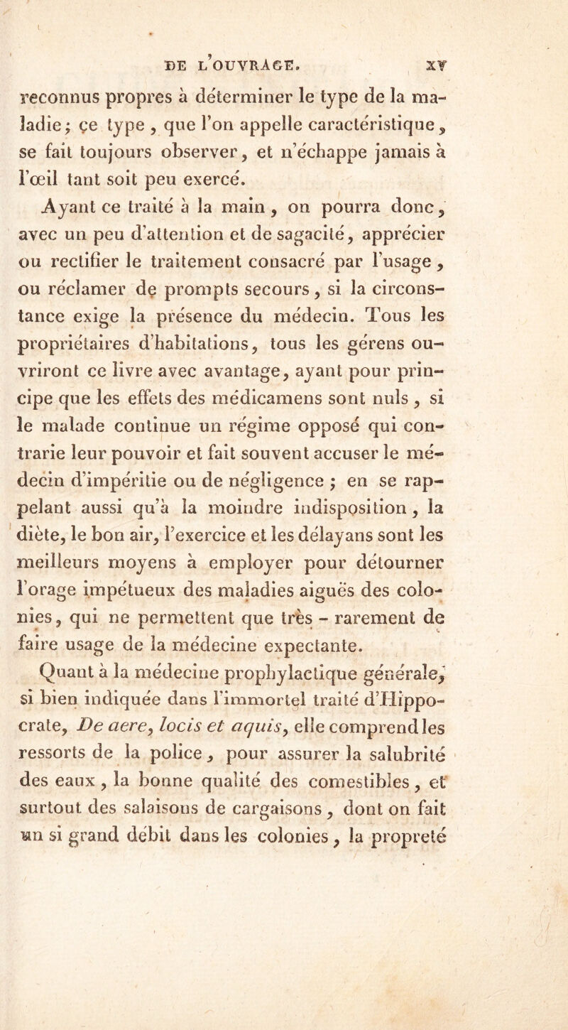 reconnus propres à déterminer le type de la ma- ladie; ce type , que l’on appelle caractéristique , se fait toujours observer, et n’échappe jamais à l’œil tant soit peu exercé» Ayant ce traité h la main , on pourra donc, avec un peu d’attention et de sagacité, apprécier ou rectifier le traitement consacré par l’usage , ou réclamer de prompts secours, si la circons- tance exige la présence du médecin. Tous les propriétaires d’habitations, tous les gérens ou- vriront ce livre avec avantage, ayant pour prin- cipe que les effets des médicamens sont nuis , si le malade continue un régime opposé qui con- trarie leur pouvoir et fait souvent accuser le mé- decin d’impéritie ou de négligence ; en se rap- pelant aussi qu’à la moindre indisposition, la diète, le bon air, Pexercice et les délayans sont les meilleurs moyens a employer pour détourner l’orage impétueux des maladies aigues des colo- nies, qui ne permettent que très - rarement de faire usage de la médecine expectante. Quant à la médecine prophylactique gé ne raie, si bien indiquée dans l’immortel traité d’Hippo- crate, De ciere, locis et ciquis, elle comprend les ressorts de la police , pour assurer la salubrité des eaux, la bonne qualité des comestibles, et surtout des salaisons de cargaisons , dont on fait hîi si grand débit dans les colonies, la propreté