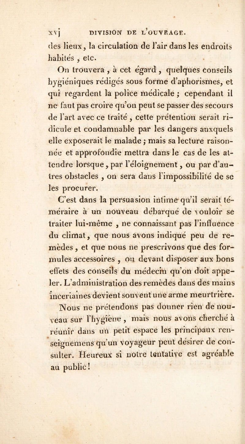 XVJ DIVISION DE ^OUVRAGE. des lieux, la circulation de l’air dans les endroits habités , etc. On trouvera , à cet égard , quelques conseils hygiéniques rédigés sous forme d’aphorismes, et qui regardent la police médicale ; cependant il ne faut pas croire qu’on peut se passer des secours de Fart avec ce traité , cette prétention serait ri- dicule et condamnable par les dangers auxquels elle exposerait le malade ; mais sa lecture raison- née et approfondie mettra dans le cas de les at- tendre lorsque, par l’éloignement, ou par d’au- tres obstacles , on sera dans l’impossibilité de se les procurer. C’est dans la persuasion intime qu’il serait té- méraire à un nouveau débarqué de vouloir se traiter lui-même , ne connaissant pas l’influence du climat, que nous avons indiqué peu de re- mèdes , et que nous ne prescrivons que des for- mules accessoires . ou devant disposer aux bons effets des conseils du médecin qu’on doit appe- ler. L’administration des remèdes dans des mains incertaines devient souvent une arme meurtrière. Nous ne prétendons pas donner rien de nou- veau sur 1 hygiène , mais nous avons cherché a réunir dans un petit espace les principaux ren- seignemens qu’un voyageur peut désirer de con- sulter. Heureux si notre tentative est agréable au public!