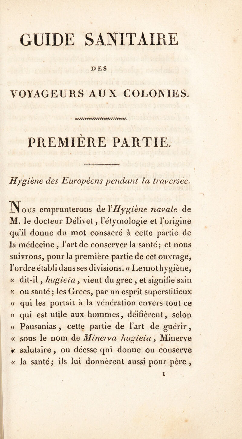 GUIDE SANITAIRE DES VOYAGEURS AUX COLONIES. <wwww«vwwvwvw^w* PREMIÈRE PARTIE. Hygiène des Européens pendant la traversée. Nous emprunterons de Y Hygiène navale de M. le docteur Délivet, l’étymologie et l’origine qu’il donne du mot consacré à cette partie de la médecine, l’art de conserver la santé; et nous suivrons, pour la première partie de cet ouvrage, l’ordre établi dans ses divisions, « Lemol hygiène, « dit-il, hugieia, vient du grec, et signifie sain u ou santé ; les Grecs, par un esprit superstitieux « qui les portait à la vénération envers tout ce « qui est utile aux hommes, déifièrent, selon « Pausanias , cette partie de l’art de guérir, cc sous le nom de Minerva hugieia > Minerve * salutaire, ou déesse qui donne ou conserve ce la santé; ils lui donnèrent aussi pour père,