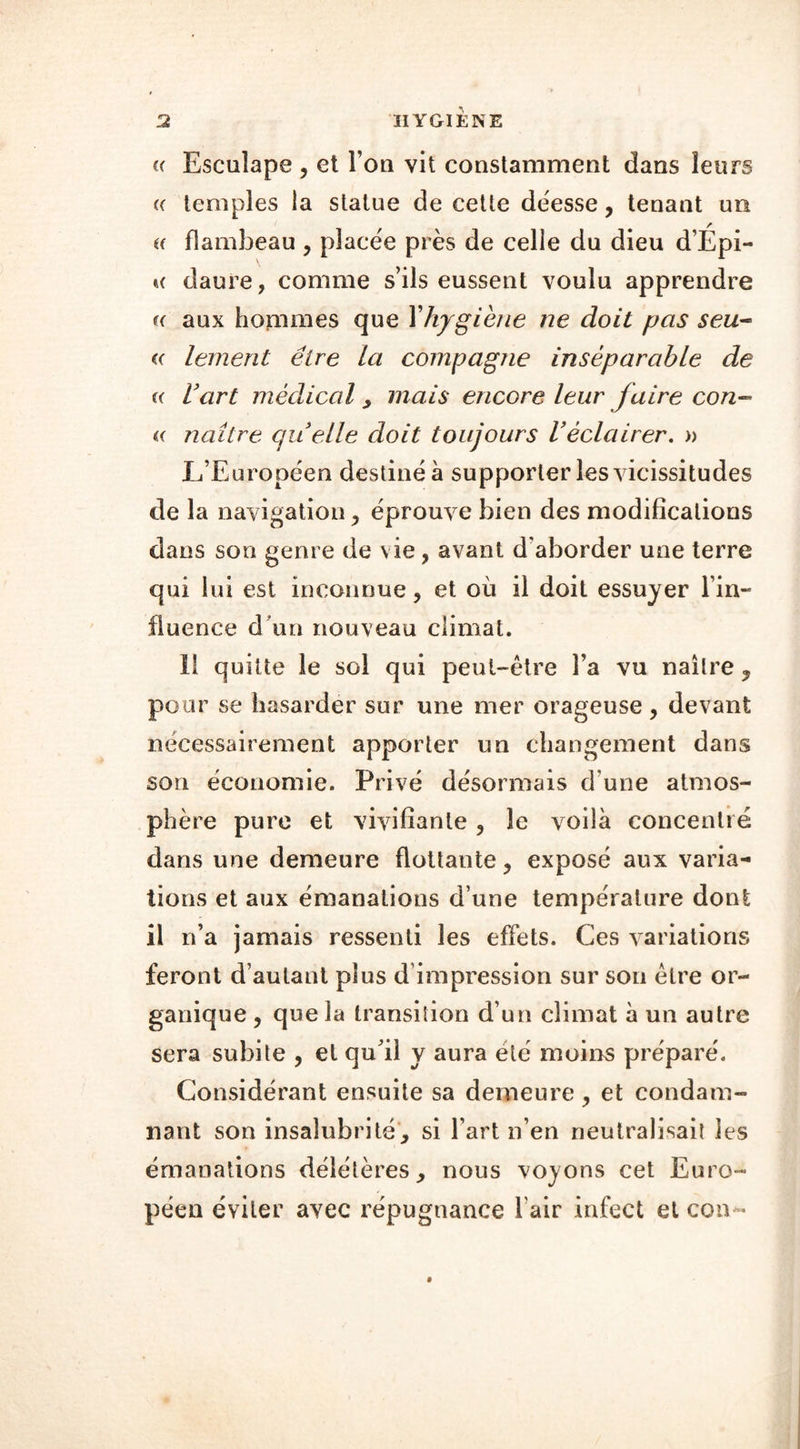 (( Esculape , et I on vit constamment dans leurs (( temples la statue de cette déesse, tenant un u flambeau , placée près de celle du dieu d’Épi- k daure, comme s’ils eussent voulu apprendre h aux hommes que Y hygiène ne doit pas seu~ « lement être la compagne inséparable de (( l’art médical , mais encore leur faire con- « naître quelle doit toujours l’éclairer. » L’Européen destiné à supporter les vicissitudes de la navigation , éprouve bien des modifications dans son genre de vie, avant d'aborder une terre qui lui est inconnue, et où il doit essuyer l’in- fluence d un nouveau climat. 11 quitte le sol qui peut-être l’a vu naître ? pour se hasarder sur une mer orageuse , devant nécessairement apporter un changement dans son économie. Privé désormais d’une atmos- phère pure et vivifiante, le voilà concentré dans une demeure flottante, exposé aux varia- tions et aux émanations d’une température dont il n’a jamais ressenti les effets. Ces variations feront d’autant plus d impression sur son être or- ganique , que la transition d’un climat à un autre sera subite , et qu’il y aura été moins préparé. Considérant ensuite sa demeure, et condam- nant son insalubrité, si l’art n’en neutralisait les émanations délétères, nous voyons cet Euro- péen éviter avec répugnance Pair infect et con «