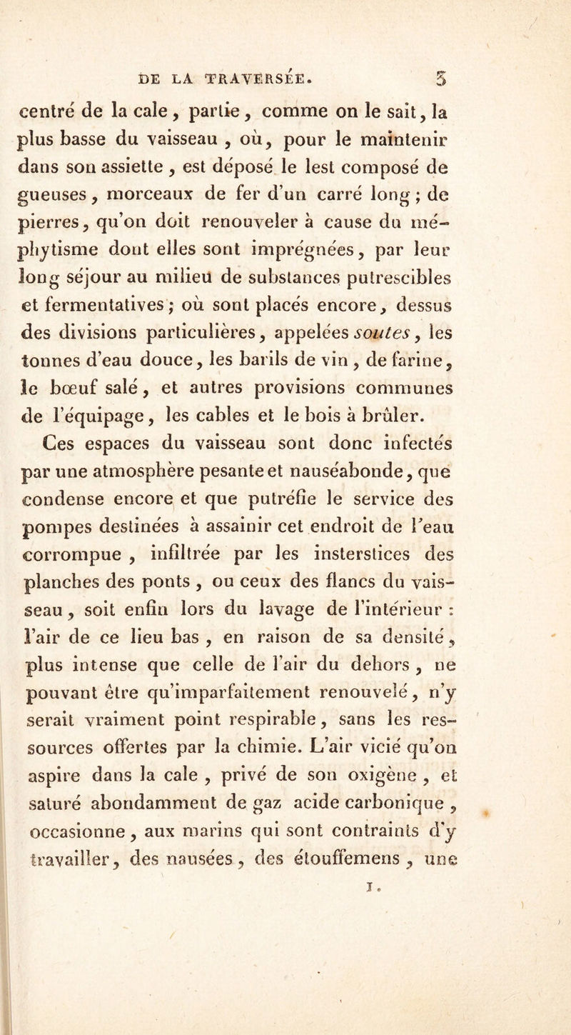 centré de la cale , partie, comme on le sait, la plus basse du vaisseau , où, pour le maintenir dans son assiette, est déposé le lest composé de gueuses, morceaux de fer d’un carré long; de pierres, qu’on doit renouveler à cause du mé- phytisme dont elles sont imprégnées, par leur long séjour au milieu de substances putrescibles et fermentatives ; où sont placés encore, dessus des divisions particulières, appelées soutes, les tonnes d’eau douce, les barils de vin , de farine, le bœuf salé, et autres provisions communes de l’équipage, les cables et le bois a brûler. Ces espaces du vaisseau sont donc infectés par une atmosphère pesante et nauséabonde, que condense encore et que putréfie le service des pompes destinées à assainir cet endroit de Veau corrompue , infiltrée par les insterstices des planches des ponts , ou ceux des flancs du vais- seau , soit enfin lors du lavage de l’intérieur : l’air de ce lieu bas , en raison de sa densité , plus intense que celle de l’air du dehors , ne pouvant être qu’imparfaitement renouvelé, n’y serait vraiment point respirabïe, sans les res- sources offertes par la chimie. L’air vicié qu’on aspire dans la cale , privé de son oxigène , et saturé abondamment de gaz acide carbonique , occasionne, aux marins qui sont contraints d’y travailler, des nausées, des étouffemens , une i