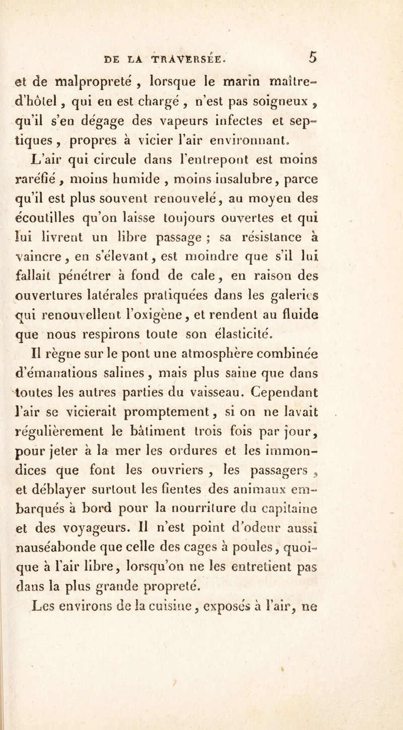 et de malpropreté , lorsque le marin maître- d’hôtel, qui en est chargé , n’est pas soigneux , qu’il s’en dégage des vapeurs infectes et sep- tiques , propres à vicier l’air environnant. L’air qui circule dans l’entrepont est moins raréfié , moins humide , moins insalubre, parce qu’il est plus souvent renouvelé, au moyen des écoutilles qu’on laisse toujours ouvertes et qui lui livrent un libre passage ; sa résistance à vaincre, en s’élevant, est moindre que s’il lui fallait pénétrer à fond de cale, en raison des ouvertures latérales pratiquées dans les galeries qui renouvellent l’oxigène, et rendent au fluide que nous respirons toute son élasticité. îi règne sur le pont une atmosphère combinée d’émanations salines, mais plus saine que dans toutes les autres parties du vaisseau. Cependant l’air se vicierait promptement, si on ne lavait régulièrement le bâtiment trois fois par jour, pour jeter à la mer les ordures et les immon- dices que font les ouvriers , les passagers , et déblayer surtout les fientes des animaux em- barqués â bord pour la nourriture du capitaine et des voyageurs. Il n’est point d’odeur aussi nauséabonde que celle des cages à poules, quoi- que â l’air libre, lorsqu’on ne les entretient pas dans la plus grande propreté. Les environs de la cuisine, exposés à l’air, ne