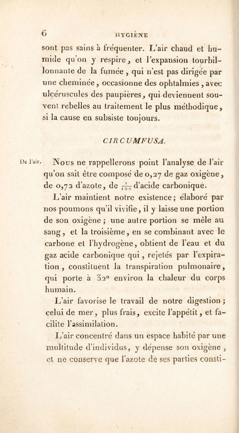 sont pas sains a fréquenter. L’air chaud et hu- mide quon y respire, et l’expansion tourbil- lonnante de la fumée , qui n’est pas dirigée par une cheminée, occasionne des ophtalmies , avec uîcéruscuîes des paupières, qui deviennent sou- vent rebelles au traitement le plus méthodique 9 si la cause en subsiste toujours. CIR C UMFUSA. De l’air. Nous ne rappellerons point Fanalyse de Fair qu’on sait être composé de 0,27 de gaz oxigène, de 0,72 d’azote, de ~d’acide carbonique. L’air maintient notre existence; élaboré par nos poumons qu’il vivifie, il y laisse une portion de son oxigène ; une autre portion se mêle au sang, et la troisième, en se combinant avec le carbone et l’hydrogène, obtient de l’eau et du gaz acide carbonique qui, rejetés par l’expira- tion , constituent la transpiration pulmonaire, qui porte à ‘62° environ la chaleur du corps humain. L’air favorise le travail de notre digestion ; celui de mer, plus frais, excite l’appétit, et fa- cilite l’assimilation. L’air concentré dans un espace habité par une multitude d’individus, y dépense son oxigène , et ne conserve que l’azote de ses parties consti-