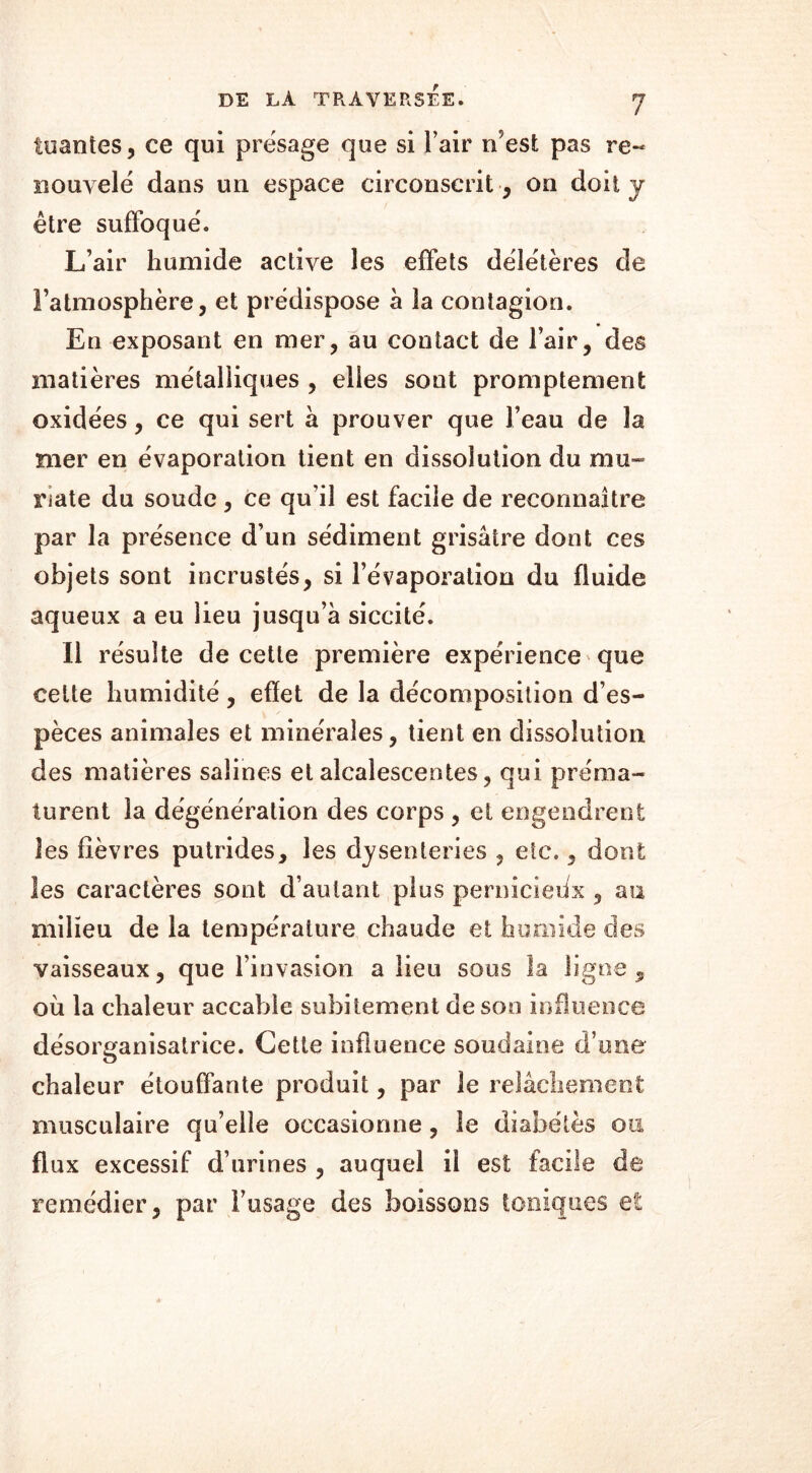 tuantes, ce qui présagé que si l’air n'est pas re~ nouvelé dans un espace circonscrit , on doit j être suffoqué. L’air humide active les effets délétères de l’atmosphère, et prédispose à la contagion. En exposant en mer, au contact de l’air, des matières métalliques , elles sont promptement oxidées, ce qui sert à prouver que l’eau de la mer en évaporation tient en dissolution du mu- riate du soude, ce qu’il est facile de reconnaître par la présence d’un sédiment grisâtre dont ces objets sont incrustés, si l’évaporation du fluide aqueux a eu lieu jusqu’à siccité. Il résulte de cette première expérience que cette humidité, effet de la décomposition d’es- pèces animales et minérales, tient en dissolution des matières salines et alcalescentes, qui préma- turent la dégénération des corps , et engendrent les fièvres putrides, les dysenteries , etc., dont les caractères sont d’autant plus pernicieux , au milieu de la température chaude et humide des vaisseaux, que l’invasion a lieu sous la ligne, où la chaleur accable subitement de son influence désorganisatrice. Cette influence soudaine d’une chaleur étouffante produit, par le relâchement musculaire qu’elle occasionne, îe diabètes ou flux excessif d’urines , auquel il est facile de remédier, par l’usage des boissons toniques et