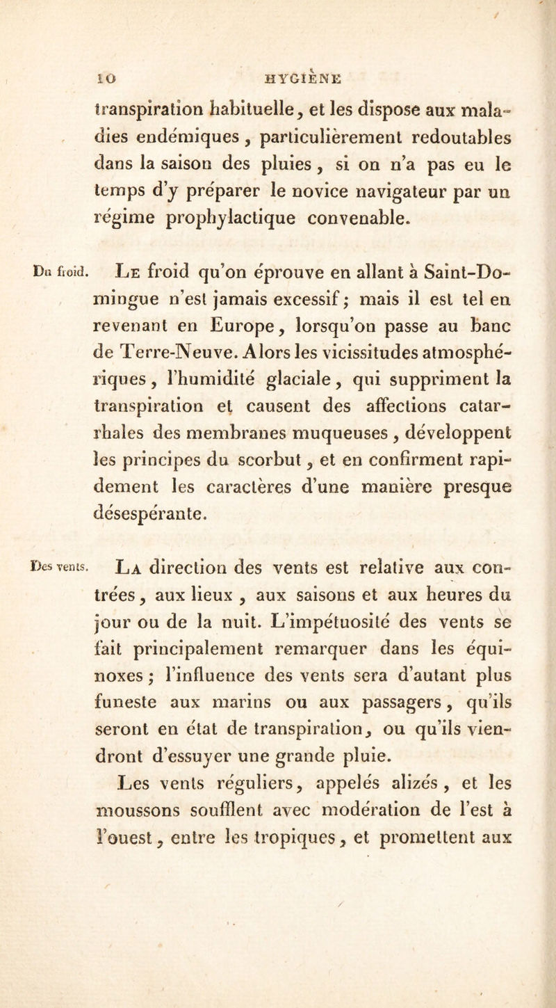 / iO HYGIENE transpiration habituelle, et les dispose aux mala» dies endëmiques , particulièrement redoutables dans la saison des pluies , si on n’a pas eu le temps d’y préparer le novice navigateur par un régime prophylactique convenable. Du fioul. Le froid qu’on éprouve en allant à Saint-Do- mingue n’est jamais excessif ; mais il est tel en revenant en Europe, lorsqu’on passe au banc de Terre-Neuve. Alors les vicissitudes atmosphé- riques , l’humidité glaciale, qui suppriment la transpiration et causent des affections catar- rhales des membranes muqueuses , développent les principes du scorbut, et en confirment rapi- dement les caractères d’une manière presque désespérante. Des venis. La direction des vents est relative aux con- trées , aux lieux , aux saisons et aux heures du jour ou de la nuit. L’impétuosité des vents se fait principalement remarquer dans les équi- noxes ; l’influence des vents sera d’autant plus funeste aux marins ou aux passagers, qu ils seront en état de transpiration, ou qu’ils vien- dront d’essuyer une grande pluie. Les vents réguliers, appelés alizés, et les moussons soufflent avec modération de l’est à Fouest, entre les tropiques, et promettent aux /
