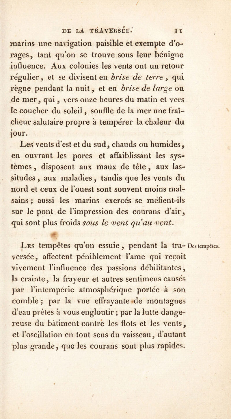 / DE LA TRAVERSEE. I ï marins une navigation paisible et exempte d’o- rages, tant qu’on se trouve sous leur bénigne influence. Aux colonies les vents ont un retour régulier, et se divisent en brise de terre, qui règne pendant la nuit, et en brise de large ou de mer, qui, vers onze heures du malin et vers le coucher du soleil, souffle de la mer une fraî- cheur salutaire propre à tempérer la chaleur du jour. Les vents d’est et du sud, chauds ou humides, en ouvrant les pores et affaiblissant les sys- tèmes , disposent aux maux de tête, aux las- situdes , aux maladies, tandis que les vents du nord et ceux de l’ouest sont souvent moins mal- sains ; aussi les marins exercés se méfient-ils sur le pont de l’impression des courans d’air, qui sont plus froids sous le vent quau vent. À Les tempêtes qu’on essuie, pendant la tra-Des tempêtes, versée, affectent péniblement l’ame qui reçoit vivement l’influence des passions débilitantes, la crainte, la frayeur et autres sentimens causés par l’intempérie atmosphérique portée à son comble ; par la vue effrayante de montagnes d’eau prêtes à vous engloutir ; par la lutte dange- reuse du bâtiment contre les flots et les vents, et l’oscillation en tout sens du vaisseau, d’autant plus grande, que les courans sont plus rapides.