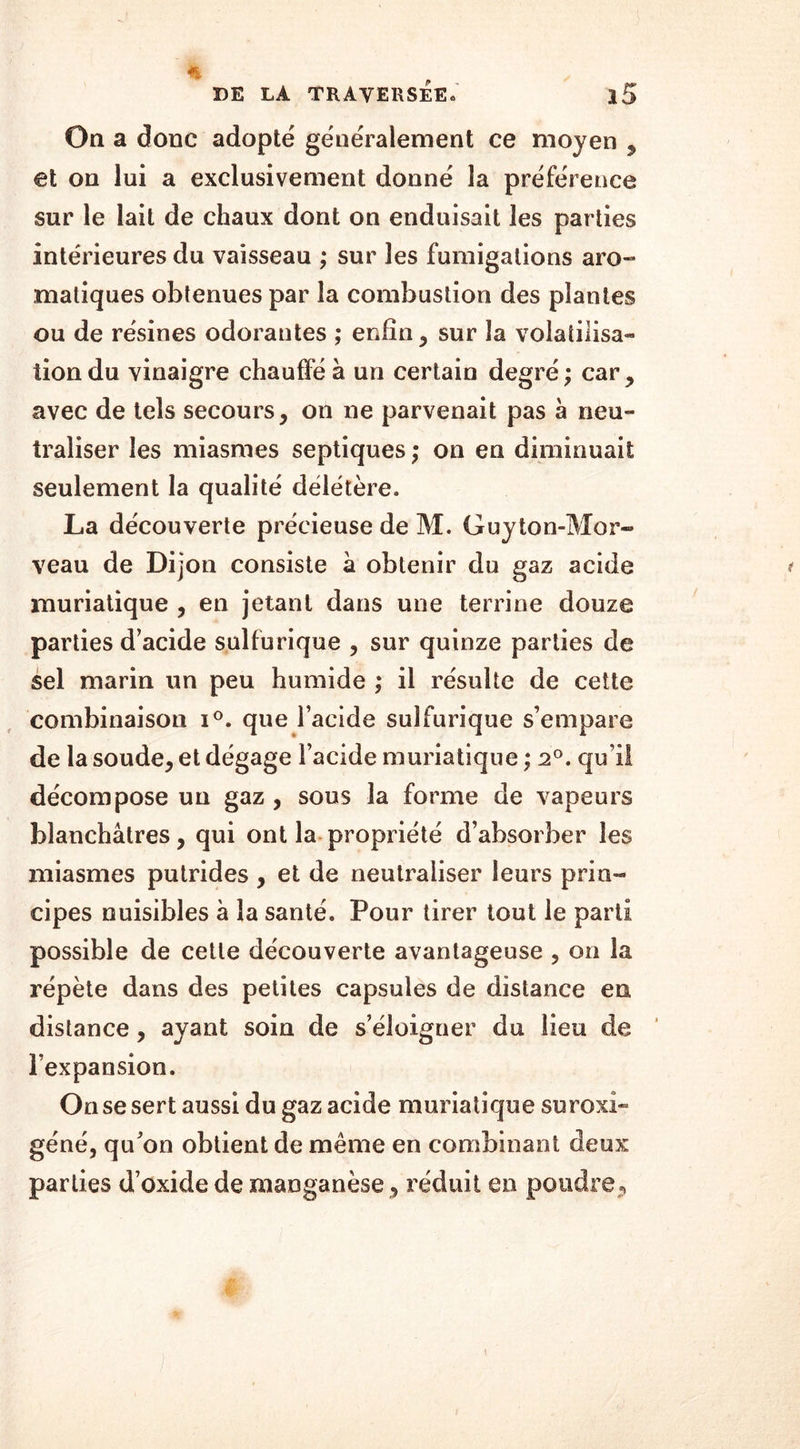 On a donc adopte généralement ce moyen , et on lui a exclusivement donné la préférence sur le lait de chaux dont on enduisait les parties intérieures du vaisseau ; sur les fumigations aro- matiques obtenues par la combustion des plantes ou de résines odorantes ; enfin, sur la volatilisa- tion du vinaigre chauffé à un certain degré; car, avec de tels secours, on ne parvenait pas à neu- traliser les miasmes septiques ; on en diminuait seulement la qualité délétère. La découverte précieuse de M. Guyton-Mor- veau de Dijon consiste à obtenir du gaz acide muriatique , en jetant dans une terrine douze parties d’acide sulfurique , sur quinze parties de sel marin un peu humide ; il résulte de cette combinaison i°. que l’acide sulfurique s’empare de la soude, et dégage l’acide muriatique ; 2°. qu i! décompose un gaz , sous la forme de vapeurs blanchâtres, qui ont la propriété d’absorber les miasmes putrides , et de neutraliser leurs prin- cipes nuisibles à la santé. Pour tirer tout le parti possible de cette découverte avantageuse , on la répète dans des petites capsules de distance en distance, ayant soin de s’éloigner du lieu de l’expansion. On se sert aussi du gaz acide muriatique suroxi» géné, qu’on obtient de même en combinant deux parties d’oxide de manganèse, réduit en poudre,