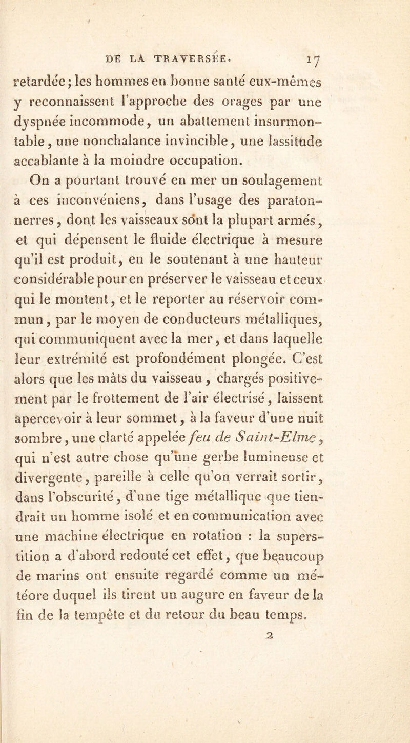 retardée; les hommes en bonne santé eux-mêmes y reconnaissent l’approche des orages par une dyspnée incommode, un abattement insurmon- table, une nonchalance invincible, une lassitude accablante a la moindre occupation. On a pourtant trouvé en mer un soulagement à ces inconvéniens, dans l’usage des paraton- nerres , dont les vaisseaux sont la plupart armés, et qui dépensent le fluide électrique à mesure qu’il est produit, en le soutenant à une hauteur considérable pour en préserver le vaisseau et ceux qui le montent, et le reporter au réservoir com- mun , par le moyen de conducteurs métalliques, qui communiquent avec la mer, et dans laquelle leur extrémité est profondément plongée. C’est alors que les mâts du vaisseau , chargés positive- ment par le frottement de l’air électrisé, laissent apercevoir a leur sommet, a la faveur d’une nuit sombre, une clarté appelée feu de Saint-Elme, qui n’est autre chose qu’une gerbe lumineuse et divergente, pareille à celle qu’on verrait sortir, dans l’obscurité, d une tige métallique que tien- drait un homme isolé et en communication avec une machine électrique en rotation : la supers- tition a d’abord redouté cet effet, que beaucoup de marins ont ensuite regardé comme un mé- téore duquel ils tirent un augure en faveur de la fin de la tempête et du retour du beau temps» 2