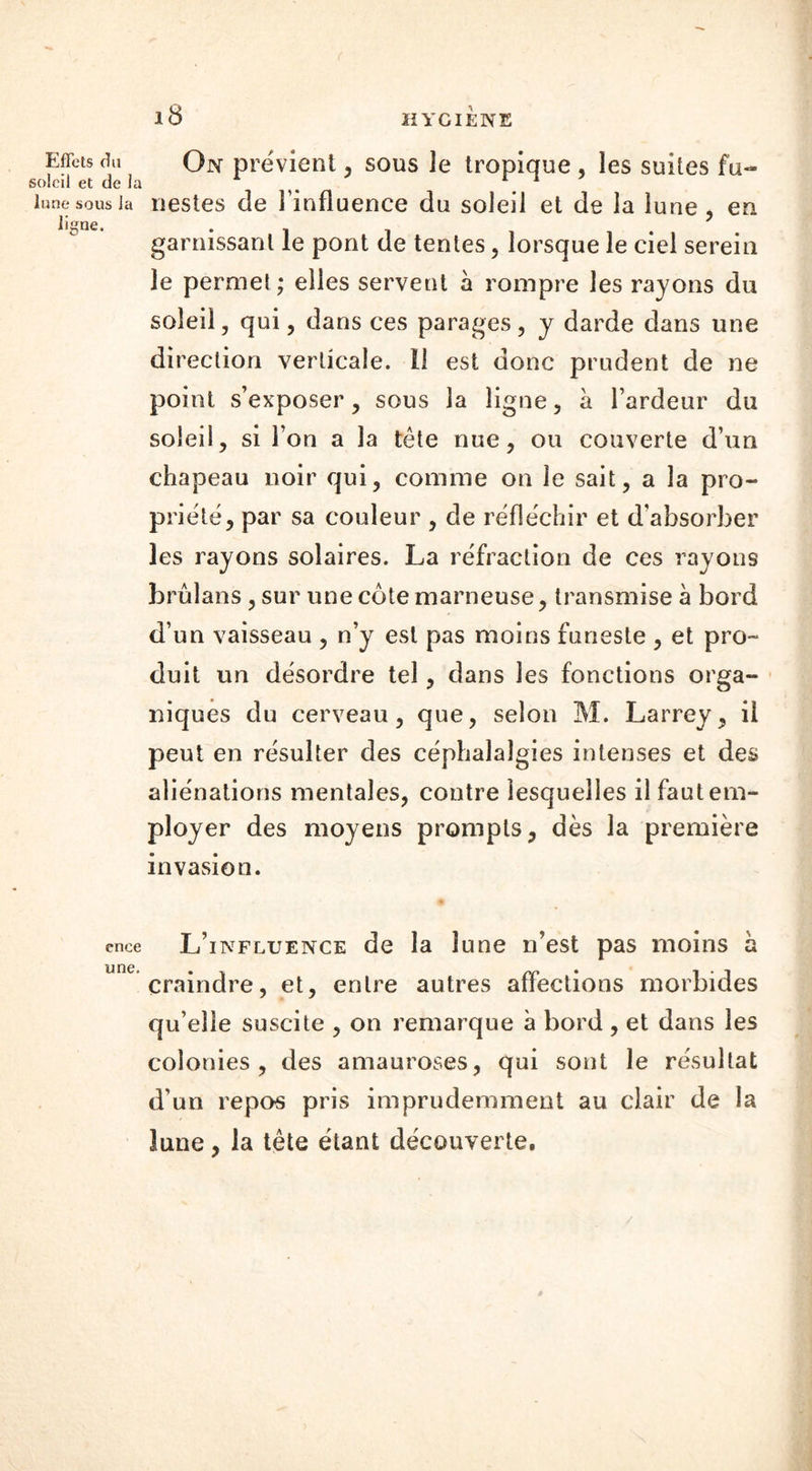 Effets du soleil et de la lune sous la ligne. On prévient , sous le tropique , les suites fu- nestes de l’influence du soleil et de la lune, en garnissant le pont de tentes, lorsque le ciel serein le permet ; elles servent à rompre les rayons du soleil, qui, dans ces parages, y darde dans une direction verticale, il est donc prudent de ne point s’exposer, sous la ligne, à l’ardeur du soleil, si l’on a la tête nue, ou couverte d’un chapeau noir qui, comme on le sait, a la pro- priété, par sa couleur , de réfléchir et d’absorber les rayons solaires. La réfraction de ces rayons brûîans, sur une côte marneuse, transmise a bord d’un vaisseau , n’y est pas moins funeste , et pro- duit un désordre tel, dans les fonctions orga- niques du cerveau, que, selon M. Larrey, il peut en résulter des céphalalgies intenses et des aliénations mentales, contre lesquelles il faut em- ployer des moyens prompts, dès la première invasion. enee une. L’influence de la lune n’est pas moins a craindre, et, entre autres affections morbides qu’elle suscite , on remarque à bord , et dans les colonies, des amauroses, qui sont le résultat d’un repos pris imprudemment au clair de la lune, la tête étant découverte. /