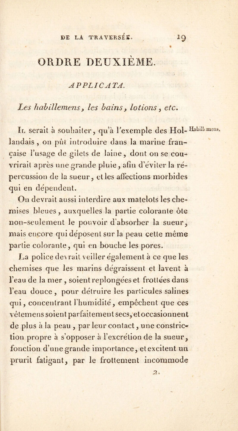ORDRE DEUXIEME. APPLICATA. Les habillemens, les bains, lotions , etc» Il serait à souhaiter, qu’à l'exemple des Hol-ÏIabi landais , on pût introduire dans la marine fran- çaise l’usage de gilets de laine, dont on se cou- vrirait après une grande pluie, afin d’éviter la ré- percussion de la sueur, et les affections morbides qui en dépendent. On devrait aussi interdire aux matelots les che- mises bleues, auxquelles la partie colorante ôte non-seulement le pouvoir d’absorber la sueur, mais encore qui déposent sur la peau cette même pa rtie colorante, qui en bouche les pores. La police devrait veiller également à ce que les chemises que les marins dégraissent et lavent à l’eau de la mer , soient replongées et frotiées dans l’eau douce , pour détruire les particules salines qui, concentrant l’humidité, empêchent que ces vêtemens soient parfaitement secs, et occasionnent de plus à la peau , par leur contact, une constric* lion propre à s’opposer à l’excrétion de la sueur, fonction d’une grande importance, et excitent un prurit fatigant, par le frottement incommode