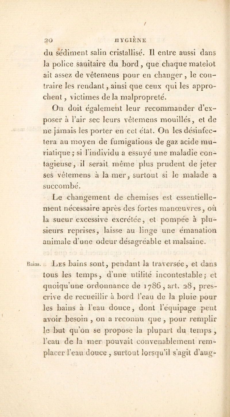 / 20 HYGIENE du sédiment salin cristallisé. Il entre aussi dans 3a police sanitaire du bord , que chaque matelot ait assez de vêtemens pour en changer, le con- traire les rendant, ainsi que ceux qui les appro- client, victimes de la malpropreté. On doit également leur recommander d’ex- poser à Pair sec leurs vêtemens mouillés, et de ne jamais les porter en cet état. On les désinfec- tera au moyen de fumigations de gaz acide mu- riatique ; si l’individu a essuyé une maladie con- tagieuse, il serait même plus prudent de jeter ses vêtemens à la mer, surtout si le malade a succombé. Le changement de chemises est essentielle- ment nécessaire après des fortes manœuvres, où la sueur excessive excrétée, et pompée à plu- sieurs reprises, laisse au linge une émanation animale d’une odeur désagréable et malsaine. Bains. Les bains sont, pendant la traversée, et dans tous les temps, d’une utilité incontestable; et quoiqu’une ordonnance de 1786, art. 28, pres- crive de recueillir à bord l’eau de la pluie pour les bains à Peau douce, dont l’équipage peut avoir besoin , on a reconnu que , pour remplir le but qu’on se propose la plupart du temps , Peau de la mer pouvait convenablement rem- placer Peau douce , surtout lorsqu’il s’agit d’aug-