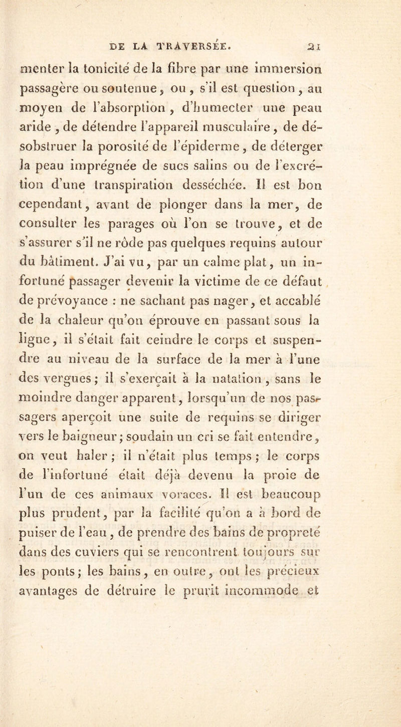 menter la tonicité de la fibre par une immersion passagère ou soutenue, ou , s’il est question , au moyen de l’absorption , d’humecter une peau aride , de détendre l’appareil musculaire, de dé- sobstruer la porosité de l’épiderme, de déterger la peau imprégnée de sucs salins ou de l’excré- tion d’une transpiration desséchée. 11 est bon cependant, avant de plonger dans la mer, de consulter les parages où Ton se trouve, et de s’assurer s’il ne rôde pas quelques requins autour du bâtiment. J’ai vu, par un calme plat, un in- fortuné passager devenir la victime de ce défaut de prévoyance : ne sachant pas nager, et accablé de la chaleur qu’on éprouve en passant sous la ligne, il s’était fait ceindre le corps et suspen- dre au niveau de la surface de la nier à Fane des vergues ; il s’exercait à la natation, sans le moindre danger apparent, lorsqu’un de nos pas*** sagers aperçoit une suite de requins se diriger vers le baigneur; soudain un cri se fait entendre, on veut lia 1er ; il n’était plus temps ; le corps de F infortuné était déjà devenu la proie de Fun de ces animaux voraces. I! est beaucoup plus prudent, par la facilité qu’on a à bord de puiser de l’eau, de prendre des bains de propreté dans des cuviers qui se rencontrent toujours sur les ponts; les bains, en outre, ont les précieux avantages de détruire le prurit incommode et