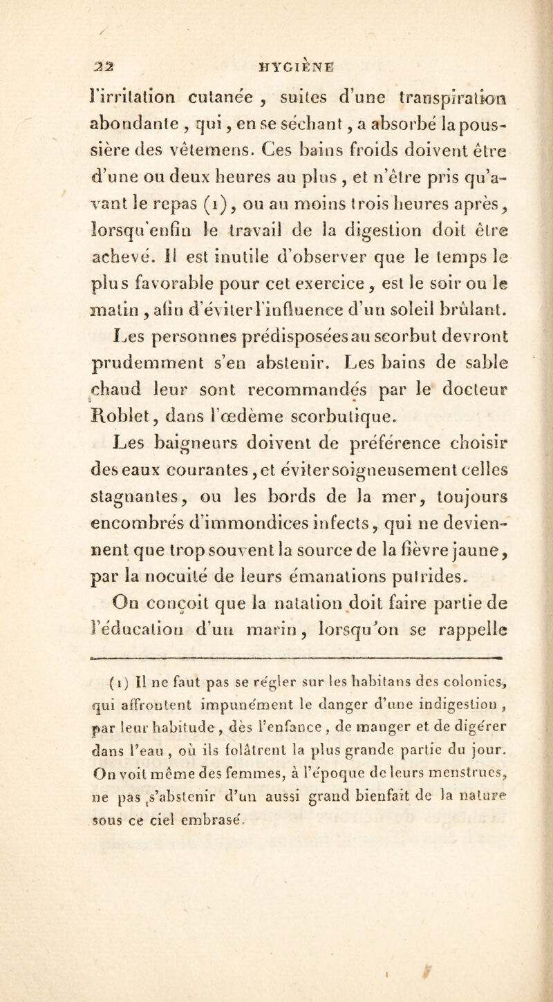 l'irritation cutanée , suites d une transpiration abondante , qui, en se séchant, a absorbé la pous- sière des vêtemens. Ces bains froids doivent être d’une ou deux heures au plus , et n’être pris qu’a- vant le repas (i), ou au moins trois heures après, lorsqu'enfia le travail de la digestion doit être achevé. Il est inutile d’observer que le temps le plus favorable pour cet exercice , est le soir ou le matin , afin d éviterl influenee d’un soleil brûlant. Les personnes prédisposées au scorbut devront prudemment s’en abstenir. Les bains de sable chaud leur sont recommandés par le docteur Roblet, dans l’œdème scorbutique. Les baigneurs doivent de préférence choisir des eaux courantes, et éviter soigneusement celles stagnantes, ou les bords de la mer, toujours encombrés d’immondices infects, qui ne devien- nent que trop souvent la source de la fièvre jaune, par la nocuité de leurs émanations putrides. On conçoit que la natation doit faire partie de l’éducation d’un marin, lorsqu'on se rappelle ( i) il ne faut pas se re'gler sur les habitans des colonies, qui affrontent impune'ment le danger d’une indigestion , par leur habitude , dès l’enfance , de manger et de dige'rer dans l’eau , oii iis folâtrent la plus grande partie du jour. On voit même des femmes, à l’e'poque de leurs menstrues, ne pas s’abstenir d’un aussi grand bienfait de la nature sous ce ciel embrase'. i