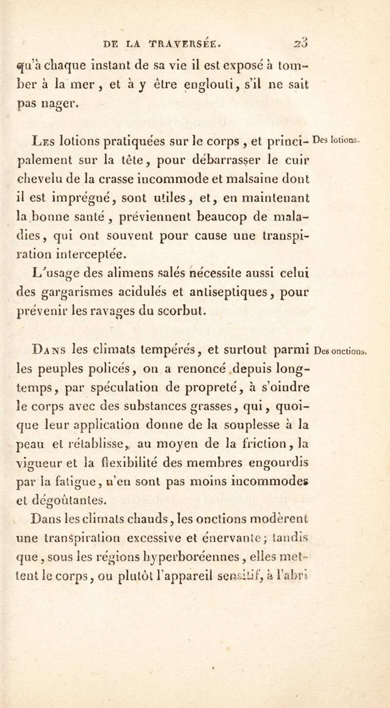 qu’à chaque instant de sa vie il est exposé à tom- ber à la mer , et à y être englouti, s’il ne sait pas nager. - ' ' ' ) Les lotions pratiquées sur le corps , et prinei- Des IotioQ5- paiement sur la tête, pour débarrasser le cuir chevelu de la crasse incommode et malsaine dont il est imprégné, sont utiles, et, en maintenant la bonne santé , préviennent beaucop de mala- dies, qui ont souvent pour cause une transpi- ration interceptée. Lûisage des alimens salés nécessite aussi celui des gargarismes acidulés et antiseptiques, pour prévenir les ravages du scorbut. Da ns les climats tempérés, et surtout parmi Des onctions, les peuples policés, on a renoncé depuis long- temps, par spéculation de propreté, à s’oindre le corps avec des substances grasses, qui, quoi- que leur application donne de la souplesse à la peau et rétablisse, au moyen de la friction, la vigueur et la flexibilité des membres engourdis par la fatigue, n’en sont pas moins incommodes et dégoûtantes. Bans les climats chauds, les onctions modèrent une transpiration excessive et énervante; tandis que, sous les régions hyperboréenoes, elles met- tent le corps, ou plutôt l’appareil sensitif, à l’abri r