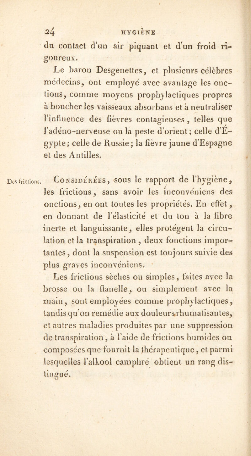 Des frictions. I du contact d’un air piquant et d’un froid ri- goureux. Le baron Desgeneües, et plusieurs célèbres médecins, ont employé avec avantage les onc- tions > comme moyens prophylactiques propres à boucher les vaisseaux absot bans et à neutraliser l’influence des fièvres contagieuses , telles que l’adéno-nerveuse on la peste d’orient ; celle d’É- gypte; celle de Russie; la fièvre jaune d’Espagne et des Antilles. Considérées, sous le rapport de l’hygiène, les frictions, sans avoir les inconvéniens des onctions, en ont toutes les propriétés. En effet , en donnant de l élasticité et du ton à la fibre inerte et languissante, elles protègent la circu- lation et la transpiration , deux fonctions impor- tantes, dont la suspension est toujours suivie des plus graves inconvéniens. Les frictions sèches ou simples, faites avec la brosse ou la flanelle, ou simplement avec la main, sont employées comme prophylactiques, tandis qu’on remédie aux douleursrhumatisantes, et autres maladies produites par une suppression de transpiration, à l’aide de frictions humides ou composées que fournit la thérapeutique, et parmi lesquelles l’alkool camphré obtient un rang dis- tingué.