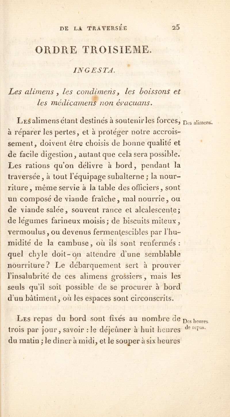ORDRE TROISIEME. INGESTA. Les alimens * les condimeris* les boissons et les mèdicamens non évacuons. t Les alimens étant destinés à soutenir les forces* bos alimens* à réparer les pertes* et à protéger notre accrois- sement* doivent être choisis de bonne qualité et de facile digestion* autant que cela sera possible. Les rations qu’on délivre à bord* pendant la traversée* à tout l’équipage subalterne ; la nour- riture* même servie à la table des officiers* son!: un composé de viande fraîche* mal nourrie* ou de viande salée* souvent rance et alcalescente; de légumes farineux moisis; de biscuits miteux* vermoulus* ou devenus fermentescibles par l’hu- midité de la cambuse* où ils sont renfermés: quel chyle doit-on attendre d'une semblable nourriture ? Le débarquement sert à prouver l’insalubrité de ces alimens grossiers * mais les seuls qu’il soit possible de se procurer à bord d’un bâtiment* où les espaces sont circonscrits. Les repas du bord sont fixés au nombre de Dcsî)cllrcs trois par jour* savoir :1e déjeuner à huit heures dsrcpas* du matin ; le dîner à midi* et le souper à six heures