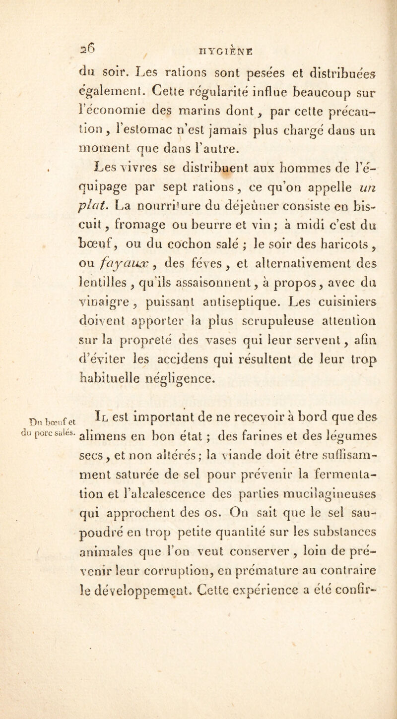 du soir. Les rations sont pesées et distribuées également. Cette régularité influe beaucoup sur l’économie des marins dont , par cette précau- tion , l’estomac n’est jamais plus chargé dans un moment que dans l’autre. Les vivres se distribuent aux hommes de l’é- quipage par sept rations , ce qu’on appelle un plat. La nourriture du déjeuner consiste en bis- cuit , fromage ou beurre et vin ; à midi c’est du bœuf, ou du cochon salé ; le soir des haricots , ou joyaux, des fèves , et alternativement des lentilles , qu ils assaisonnent, à propos, avec du vinaigre, puissant antiseptique. Les cuisiniers doivent apporter la plus scrupuleuse attention sur la propreté des vases qui leur servent, afin d’éviter les accidens qui résultent de leur trop habituelle négligence. f et II est important de ne recevoir à bord que des ies< alimens en bon état ; des farines et des légumes secs, et non altérés; la viande doit être suffisam- ment saturée de sel pour prévenir la fermenta- tion et l’alcalescence des parties mucilagineuses qui approchent des os. On sait que le sel sau- poudré en trop petite quantité sur les substances animales que fon veut conserver, loin de pré- venir leur corruption, en prématuré au contraire le développement. Cette expérience a été confia