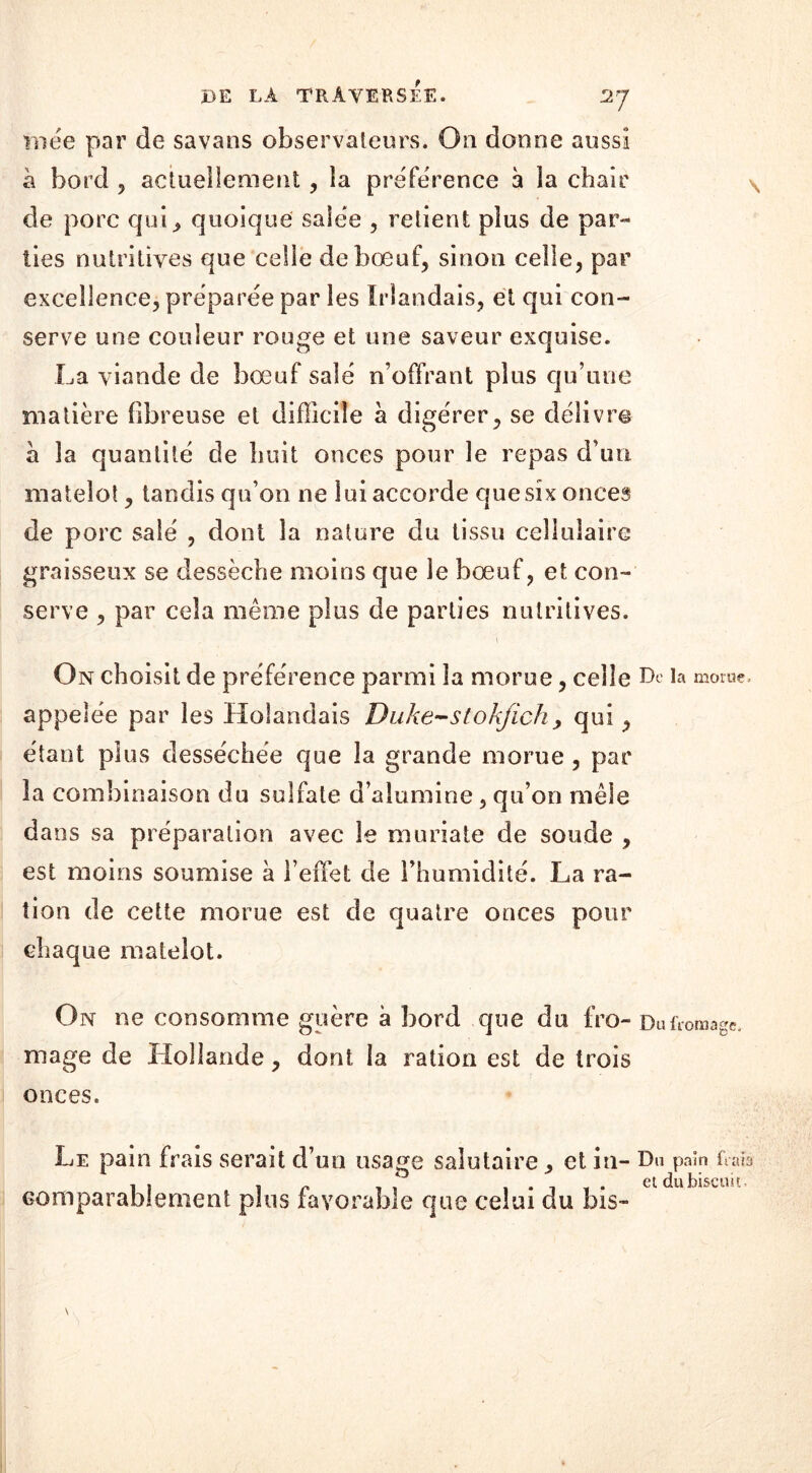 mée par de savans observateurs. Oo donne aussi h bord , actuellement , la préférence a la chair de porc qui, quoique salée , retient plus de par- ties nutritives que celle de bœuf, sinon celle, par excellence, préparée par les Irlandais, et qui con- serve une couleur rouge et une saveur exquise. La viande de bœuf salé n’offrant pins qu’une matière fibreuse et difficile à digérer, se délivre à la quantité de huit onces pour le repas d’un matelot, tandis qu’on ne lui accorde que six onces de porc salé , dont la nature du tissu cellulaire graisseux se dessèche moins que le bœuf, et con- serve , par cela même plus de parties nutritives. \ On choisit de préférence parmi la morue, celle De la morue, appelée par les Holandais Duke-s tokjïch , qui, étant plus desséchée que la grande morue , par la combinaison du sulfate d’alumine, qu’on mêle dans sa préparation avec le muriate de soude , est moins soumise à l’effet de l’humidité. La ra- tion de cette morue est de quatre onces pour chaque matelot. On ne consomme guère à bord que du fro- Du fromage, mage de Hollande, dont la ration est de trois onces. Le pain frais serait d’un usage salutaire, et in- Du pain frais comparablement plus favorable que celui du bis-