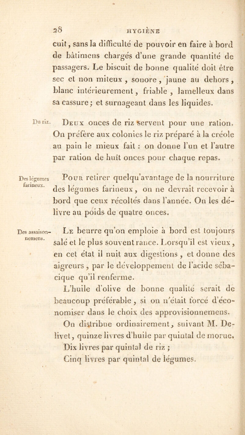cuit, sansla difficulté de pouvoir en faire à bord de bâtimens chargés d’une grande quantité de passagers. Le biscuit de bonne qualité doit être sec et non miteux , sonore, jaune au dehors , blanc intérieurement, friable , lamelleux dans sa cassure ; et surnageant dans les liquides. Dnnz. Deux onces de riz servent pour une ration. On préfère aux colonies le riz préparé à la créole au pain le mieux fait : on donne l’un et l’autre par ration de huit onces pour chaque repas. Des légumes Pour retirer queïqu’avantage de la nourriture farineux. 7 ■» r c m i*. • > des legomes farineux, on ne devrait recevoir a bord que ceux récoltés dans l’année. On les dé- livre au poids de quatre onces. Des assaison- Le beurre qu’on emploie a bord est toujours nemens. l'iit . i ?*] , • sale et ie plus souvent rance. Lorsqu il est vieux , en cet état il nuit aux digestions , et donne des aigreurs , par le développement de l’acide séba- cique qu’il renferme. L’huile d’olive de bonne qualité serait de beaucoup préférable , si on ibélait forcé d'éco- nomiser dans le choix des approvisionnemens. On distribue ordinairement ^ suivant M. De- livet, quinze livres d’huile par quintal de morue* Dix livres par quintal de riz ; Cinq livres par quintal de légumes.