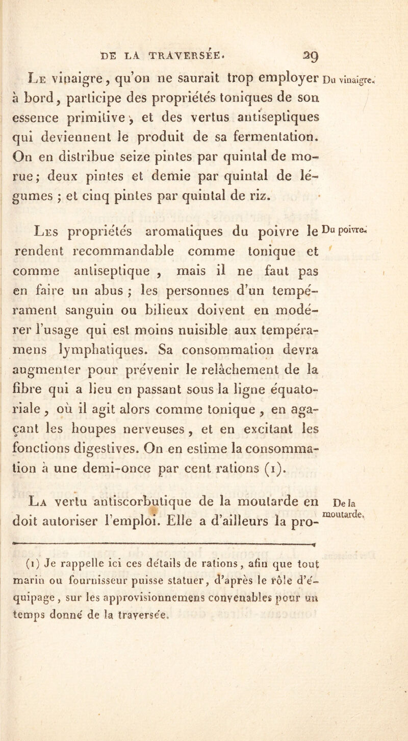 Le vinaigre 9 qu’on ne saurait trop employer Du 'vinaigre à bord ? participe des propriétés toniques de son essence primitive , et des vertus antiseptiques qui deviennent le produit de sa fermentation. On en distribue seize pintes par quintal de mo- rue; deux pintes et demie par quintal de lé- gumes ; et cinq pintes par quintal de riz. Les propriétés aromatiques du poivre îeDuPoivre^ rendent recommandable comme tonique et comme antiseptique , mais il ne faut pas en faire un abus ; les personnes d’un tempé- rament sanguin ou bilieux doivent en modé- rer l’usage qui est moins nuisible aux tempéra- nte ns lymphatiques. Sa consommation devra augmenter pour prévenir le relâchement de la fibre qui a lieu en passant sous la ligne équato- riale, où il agit alors comme tonique , en aga- çant les houpes nerveuses , et en excitant les fonctions digestives. On en estime la consomma- tion â une demi-once par cent rations (i). La vertu antiscorbutique de la moutarde en Delà doit autoriser l’emploi. Elle a d’ailleurs la pro- moutarde’ (i) Je rappelle ici ces détails de rations, afin que tout marin ou fournisseur puisse statuer, d’après le rôle d’é- quipage , sur les approvisionnemens convenables pour un temps donné de la traversée.