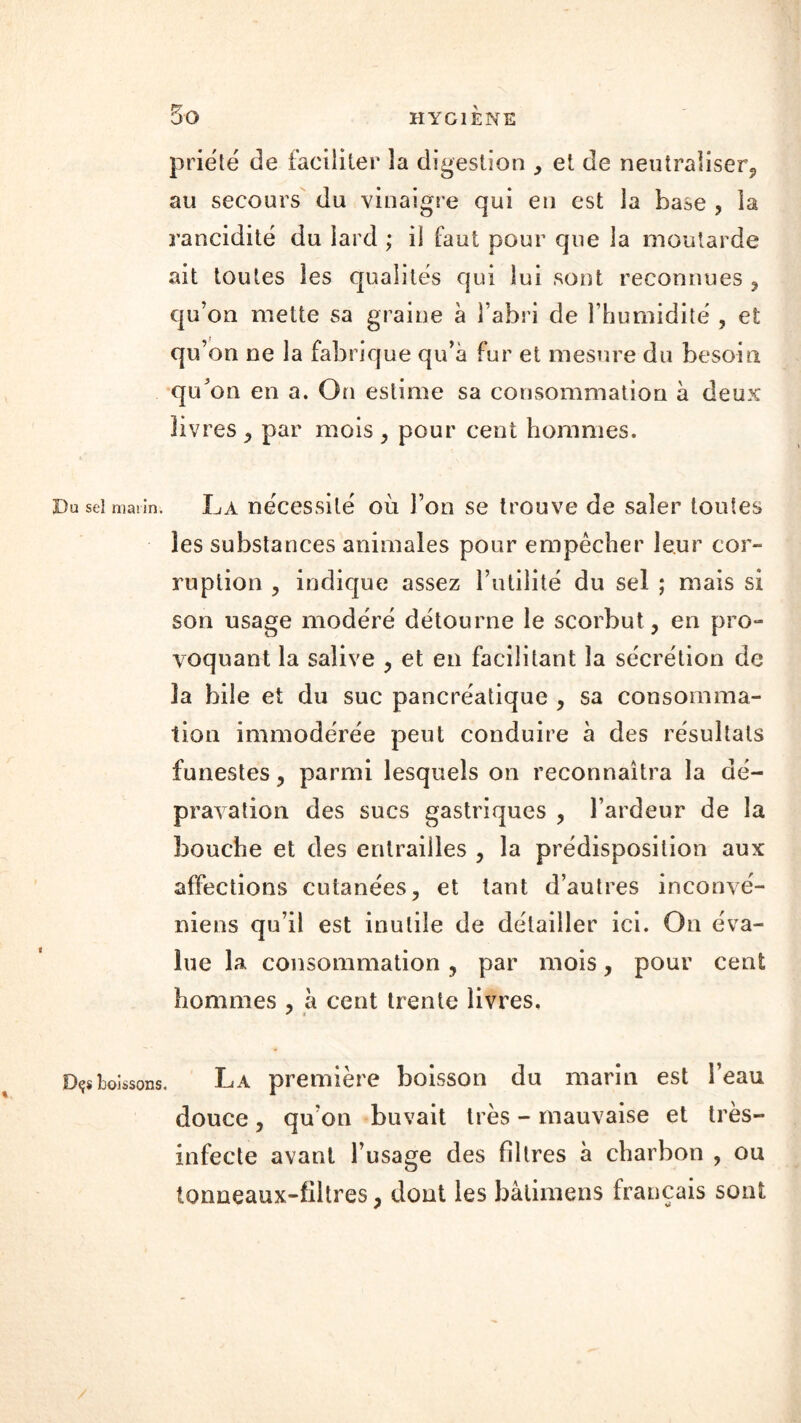 priëté de faciliter la digestion , et de neutraliser, au secours du vinaigre qui en est la base , la rancidité du lard ; il faut pour que la moutarde ait toutes les qualités qui lui sont reconnues , qu’on mette sa graine a l’abri de l'humidité , et qu’on ne la fabrique qu’à fur et mesure du besoin qu’on en a. On estime sa consommation à deux livres , par mois , pour cent hommes. Du sel marin. La nécessité où l’on se trouve de saler toutes les substances animales pour empêcher leur cor- ruption , indique assez l’utilité du sel ; mais si son usage modéré détourne le scorbut, en pro- voquant la salive , et en facilitant la sécrétion de la bile et du suc pancréatique , sa consomma- tion immodérée peut conduire à des résultats funestes, parmi lesquels on reconnaîtra la dé- pravation des sucs gastriques , l’ardeur de la bouche et des entrailles , la prédisposition aux affections cutanées, et tant d’autres inconvé- niens qu’il est inutile de détailler ici. On éva- lue la consommation, par mois, pour cent hommes , à cent trente livres. * « Dçîboissons. La première boisson du marin est l’eau douce, qu’on buvait très - mauvaise et très- infecte avant l’usage des filtres à charbon , ou tormeaux-filtres, dont les bâtimens français sont