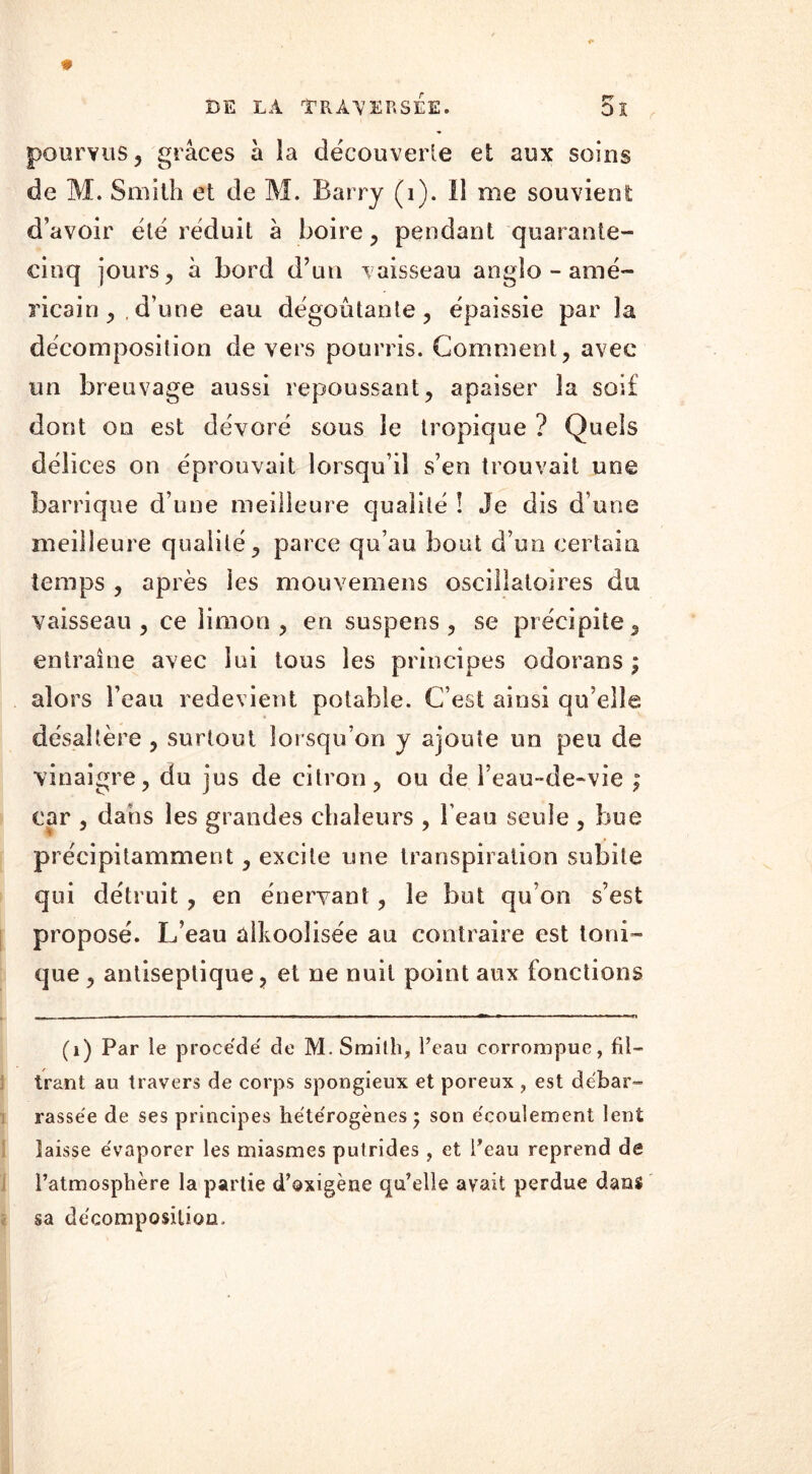 pourvus, grâces à la découverte et aux soins de M. Smith et de M. Barry (i). Il me souvient d’avoir été réduit à boire, pendant quarante- cinq jours, à bord d’un vaisseau anglo - amé- ricain ,.d’une eau dégoûtante, épaissie par la décomposition de vers pourris. Comment, avec un breuvage aussi repoussant, apaiser la soif dont on est dévoré sous le tropique ? Quels délices on éprouvait lorsqu’il s’en trouvait une barrique d’une meilleure qualité ! Je dis d’une meilleure qualité, parce qu’au bout d’un certain temps , après ies mouvemens oscillatoires dsi vaisseau, ce limon, en suspens, se précipite, entraîne avec lui tous les principes odorans ; alors l’eau redevient potable. C’est ainsi qu elle désaltère , surtout lorsqu’on y ajoute un peu de vinaigre, du jus de citron, ou de i’eau~de~vie ; car , dans les grandes chaleurs , l’eau seule , bue précipitamment, excite une transpiration subite qui détruit , en énervant, le but qu’on s’est proposé. L’eau alcoolisée au contraire est toni- que , antiseptique, et ne nuit point aux fonctions (1) Par le procédé de M. Smilh, l’eau corrompue, fil- trant au travers de corps spongieux et poreux , est débar- rassée de ses principes hétérogènes ; son écoulement lent laisse évaporer les miasmes putrides , et Peau reprend de l’atmosphère la partie d’oxigène qu’elle avait perdue dans sa décomposition.
