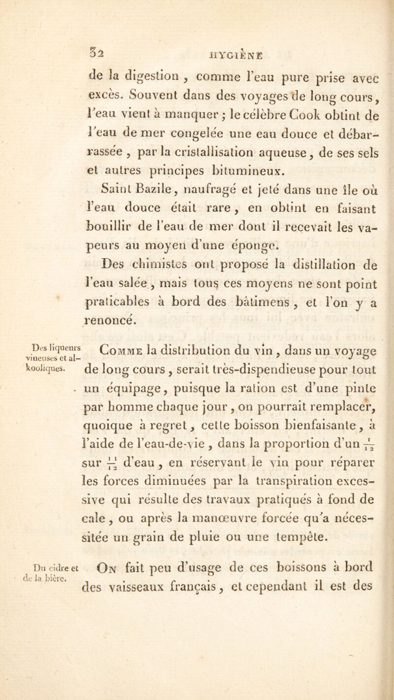 de la digestion , comme Feau pure prise avec excès. Souvent dans des voyages de long cours, Feau vient à manquer ; le célébré Cook obtint de Feau de mer congelée une eau douce et débar- rassée , par la cristallisation aqueuse , de ses sels et autres principes bitumineux. Saint Bazile, naufragé et jeté dans une île où Feau douce était rare, en obtint en faisant bouillir de Feau de mer dont il recevait les va- peurs au moyen d une éponge. Des chimistes ont proposé la distillation de Feau salée , mais tous ces moyens ne sont point praticables à bord des bâtimens , et l’on y a renoncé. Des liqueurs Comme la distribution du vin , dans un voyage vineuses et ai- J o kooiiques. de long cours , serait très-dispendieuse pour tout . un équipage, puisque la ration est d’une pinte par homme chaque jour , on pourrait remplacer, quoique à regret, cette boisson bienfaisante, à Faide de l’eau-de*vie , dans la proportion cFun~ sur y-* d’eau , en réservant le vin pour réparer les forces diminuées par la transpiration exces- sive qui résulte des travaux pratiqués a fond de cale, ou après la manœuvre forcée qu'a néces- sitée un grain de pluie ou une tempête. Da cidre et de ta bière. On fait peu d’usage de ces boissons à bord des vaisseaux français, et cependant il est des