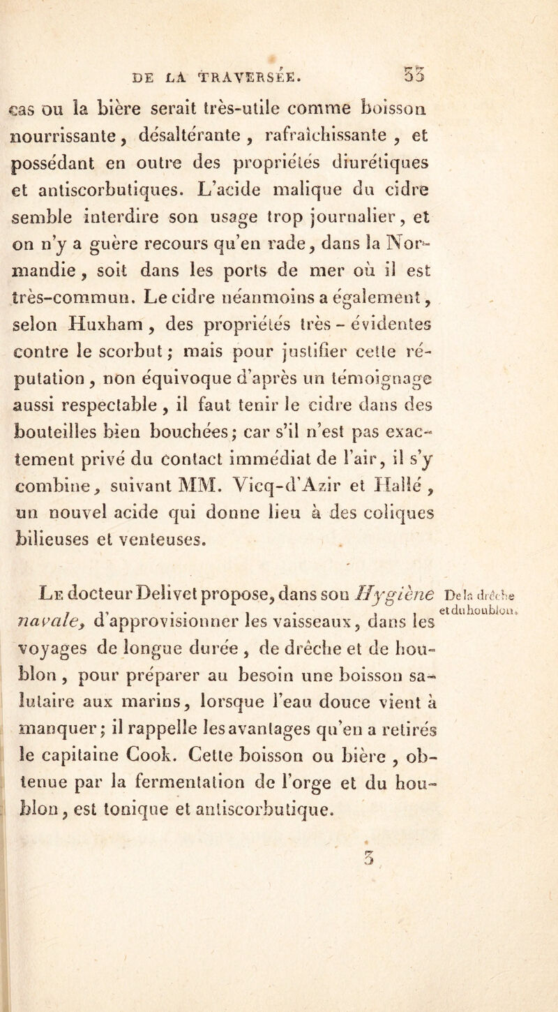 cas ou la bière serait très-otüe comme boisson nourrissante, désaltérante , rafraîchissante , et possédant en outre des propriétés diurétiques et antiscorbutiques. L’acide malique du cidre semble interdire son usage trop journalier, et on n’y a guère recours qu’en rade, dans îa Nor- mandie , soit dans les ports de mer où il est très-commun. Le cidre néanmoins a également, selon Huxham, des propriétés très - évidentes contre le scorbut; mais pour justifier cette ré- putation , non équivoque d’après un témoignage aussi respectable , il faut tenir le cidre dans des bouteilles bien bouchées; car s’il n’est pas exac- tement privé du contact immédiat de l’air, il s’y combine, suivant MM. Vicq-d’Azir et Halle, un nouvel acide qui donne lieu à des coliques bilieuses et venteuses. Le docteur Delivet propose, dans son Hygiène Del?, dr&he , , . , , etduhoublotü navale, ci approvisionner les vaisseaux, dans les voyages de longue durée , de drêcbe et de hou- blon , pour préparer au besoin une boisson sa- lutaire aux marins, lorsque l’eau douce vient à manquer; il rappelle les avantages qu’en a retirés le capitaine Cook. Cette boisson ou bière , ob- tenue par la fermentation de Forge et du hou- blon, est tonique et anliscorbutique. 5