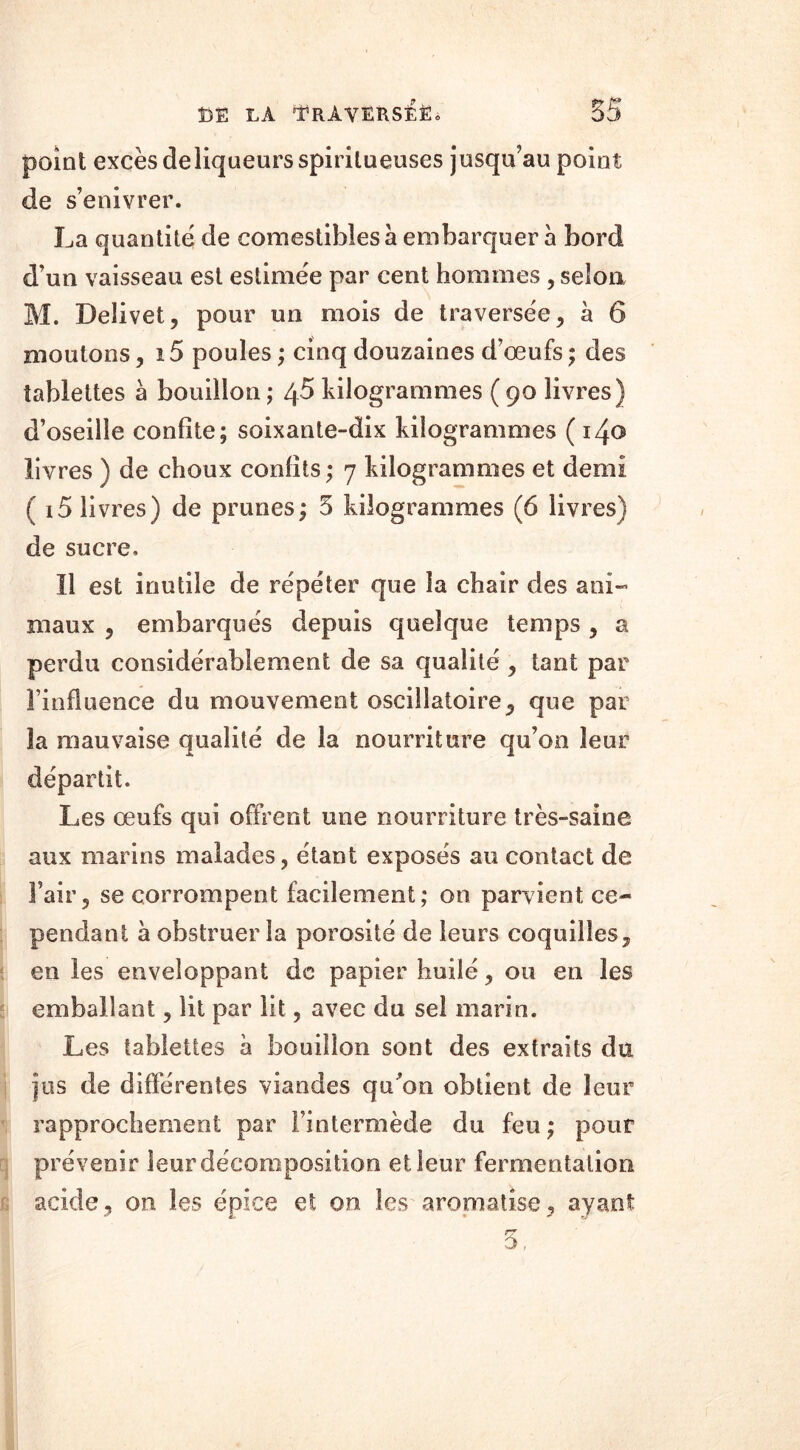 point excès deliqueursspiritueuses jusqu’au point de s’enivrer. La quantité de comestibles à embarquer à bord d’un vaisseau est estimée par cent hommes , selon M. Deîivet, pour un mois de traversée , à 6 moutons, 15 poules ; cinq douzaines d’œufs ; des tablettes a bouillon ; 45 kilogrammes ( 90 livres} d’oseille confite; soixante-dix kilogrammes (140 livres ) de choux confits ; 7 kilogrammes et demi ( 15 livres) de prunes; 5 kilogrammes (6 livres) de sucre. Il est inutile de répéter que la chair des ani- maux ? embarqués depuis quelque temps , a perdu considérablement de sa qualité , tant par l’influence du mouvement oscillatoire , que par la mauvaise qualité de la nourriture qu’on leur départit. Les œufs qui offrent une nourriture très-saine aux marins malades, étant exposés au contact de l’air, se corrompent facilement; on parvient ce- pendant à obstruer la porosité de leurs coquilles, en les enveloppant de papier huilé, ou en les emballant, lit par lit, avec du sel marin. Les tablettes a bouillon sont des extraits du jus de différentes viandes qu’on obtient de leur rapprochement par l’intermède du feu; pour prévenir leur décomposition et leur fermentation acide, on les épice et on les aromatise, ayant 5.