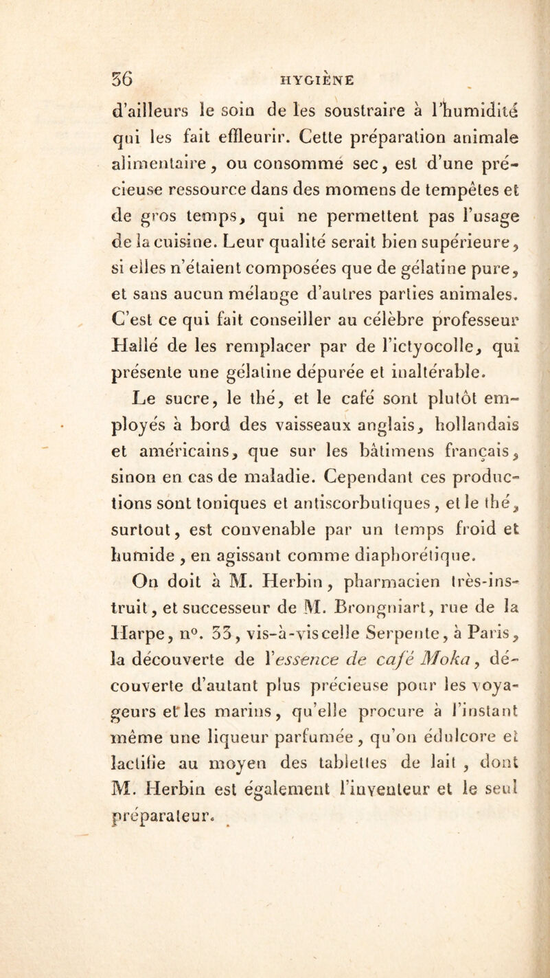 d’ailleurs le soio de les soustraire à l’humidité qui les fait efïleurir. Cette préparation animale alimentaire, ou consommé sec, est d’une pré- cieuse ressource dans des momens de tempêtes et de gros temps, qui ne permettent pas l’usage de la cuisine. Leur qualité serait bien supérieure, si elles n’étaient composées que de gélatine pure, et sans aucun mélange d’autres parties animales. C’est ce qui fait conseiller au célèbre professeur Halié de les remplacer par de l’ictyocolle, qui présente une gélatine dépurée et inaltérable. Le sucre, le thé, et le café sont plutôt em- ployés à bord des vaisseaux anglais, hollandais et américains, que sur les bâtimens français, sinon en cas de maladie. Cependant ces produc- tions sont toniques et antiscorbutiques , et le thé, surtout, est convenable par un temps froid et humide , en agissant comme diaphonique. On doit à M. Herbin, pharmacien très-ins- truit, et successeur de M. Brongniart, rue de la Harpe, n°. 35, vis-à-vis celle Serpente, à Paris, la découverte de Yessence de café Moka, dé- couverte d’autant plus précieuse pour les voya- geurs et les marins, quelle procure à l’instant même une liqueur parfumée, qu’on édulcore et îactibe au moyen des tablettes de lait , dont M. Herbin est également l’inventeur et le seul préparateur.