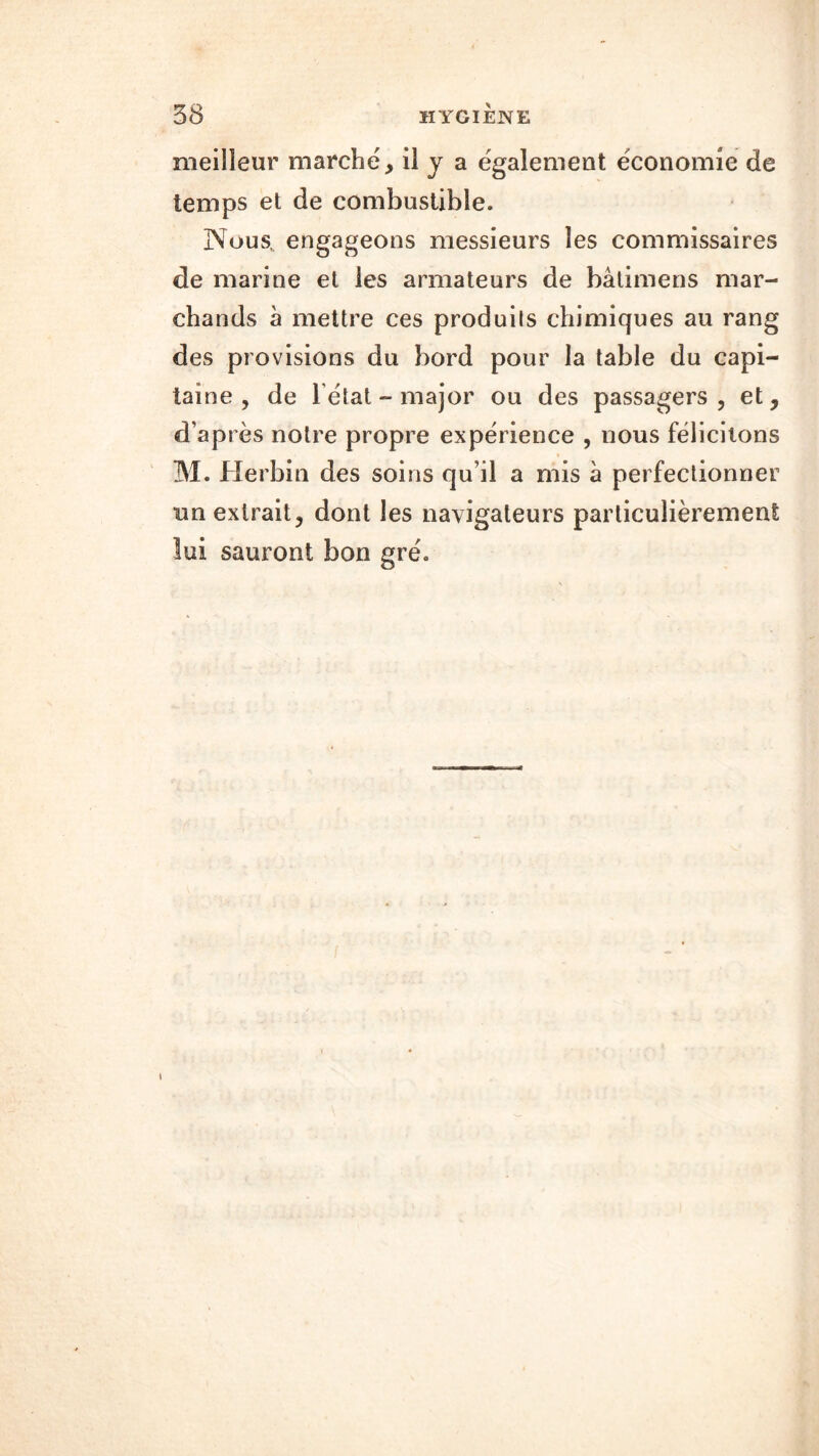 meilleur marche, il y a également économie de temps et de combustible. Nous, engageons messieurs les commissaires de marine et les armateurs de bâtimens mar- chands à mettre ces produils chimiques au rang des provisions du bord pour la table du capi- taine , de 1 état - major ou des passagers, et, d’ap rès notre propre expérience , nous félicitons M. Herbin des soins qu'il a mis à perfectionner un extrait, dont les navigateurs particulièrement îui sauront bon gré. i