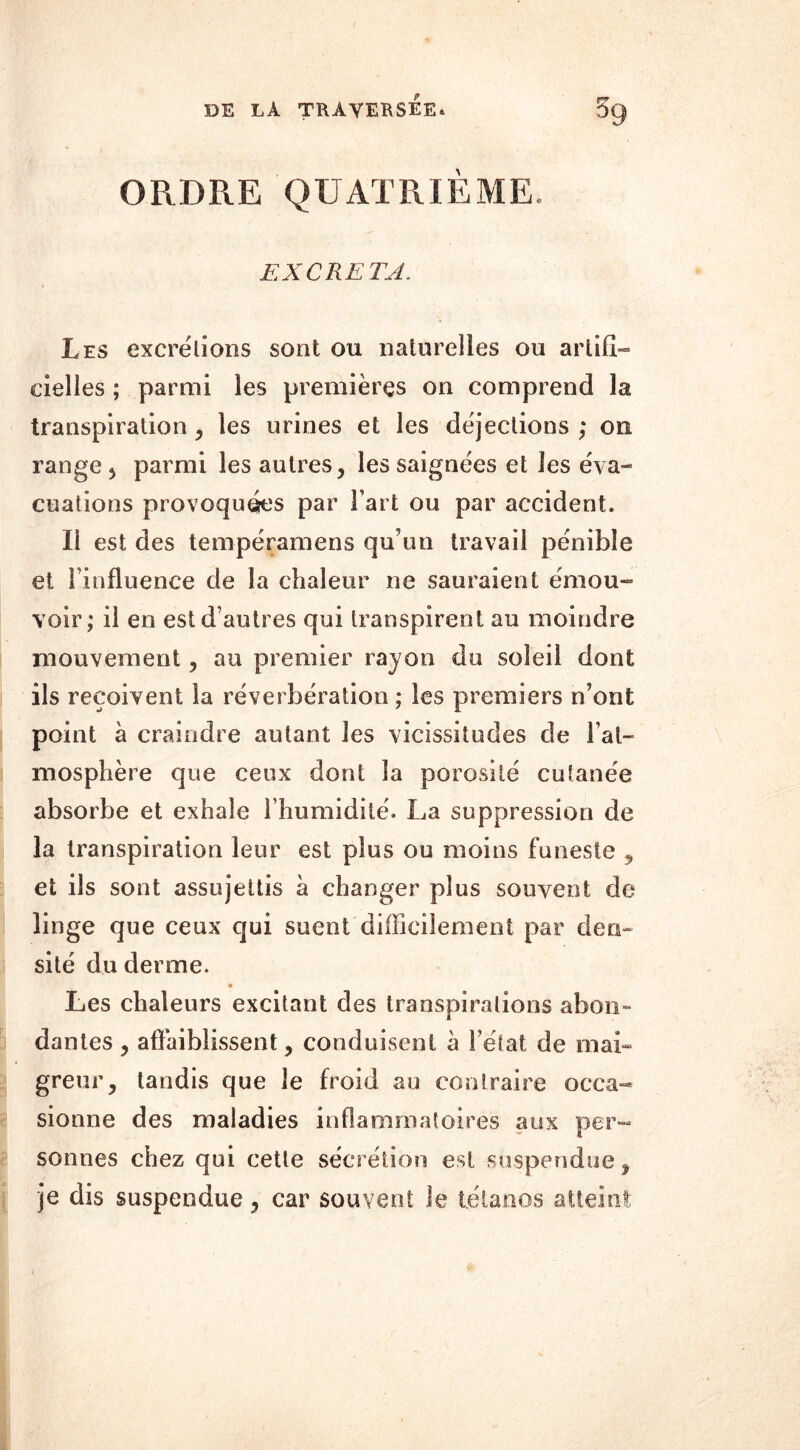 ORDRE QUATRIEME. EXCRETA. Les excrétions sont ou naturelles ou artifi- cielles ; parmi les premières on comprend la transpiration, les urines et les déjections ; on range , parmi les autres, les saignées et les éva- cuations provoquées par Fart ou par accident. Ii est des tempéramens qu'un travail pénible et l’influence de la chaleur ne sauraient émou- voir; il en est d’autres qui transpirent au moindre mouvement, au premier rayon du soleil dont ils reçoivent la réverbération ; les premiers n’ont point à craindre autant les vicissitudes de l’at- mosphère que ceux dont la porosité cutanée absorbe et exhale l’humidité. La suppression de la transpiration leur est plus ou moins funeste , et ils sont assujettis à changer plus souvent de linge que ceux qui suent difficilement par den- sité du derme. 9 Les chaleurs excitant des transpirations abon- dantes , affaiblissent, conduisent à l’état de mai- greur, tandis que le froid au contraire occa- sionne des maladies inflammatoires aux per- sonnes chez qui cette sécrétion est suspendue, je dis suspendue, car souvent le tétanos atteint 1