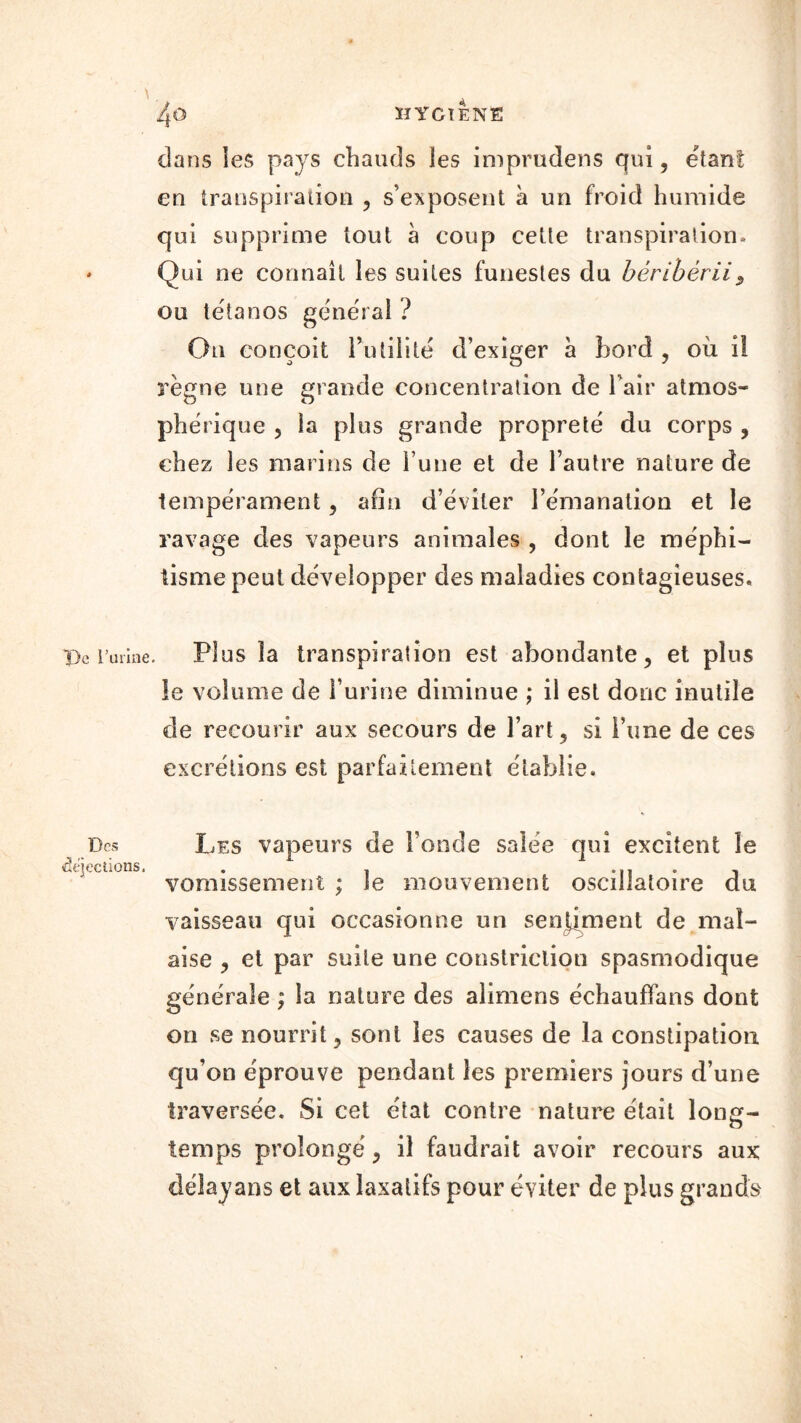 ï>e l’unne Des déjections. dans les pays chauds les imprudens qui, étant en transpiration ? s’exposent à un froid humide qui supprime tout à coup cette transpiration. Qui ne connaît les suites funestes du béribérii5 ou tétanos général ? On conçoit Futilité d’exiger à bord ? où il règne une grande concentration de Fair atmos- phérique , la plus grande propreté du corps , chez les marins de Fune et de l’autre nature de tempérament, afin d’éviter l’émanation et le ravage des vapeurs animales , dont le méphi- tisme peut développer des maladies contagieuses. Plus la transpiration est abondante, et plus le volume de Furine diminue ; il est donc inutile de recourir aux secours de l’art ? si l’une de ces excrétions est parfaitement établie. Les vapeurs de Fonde salée qui excitent le vomissement ; le mouvement oscillatoire du vaisseau qui occasionne un sentiment de mal- aise ? et par suite une constrielion spasmodique générale ; la nature des alimens échauffans dont on se nourrit ? sont les causes de la constipation qu’on éprouve pendant les premiers jours d’une traversée. Si cet état contre nature était long- temps prolongé y il faudrait avoir recours aux délayans et aux laxatifs pour éviter de plus grands