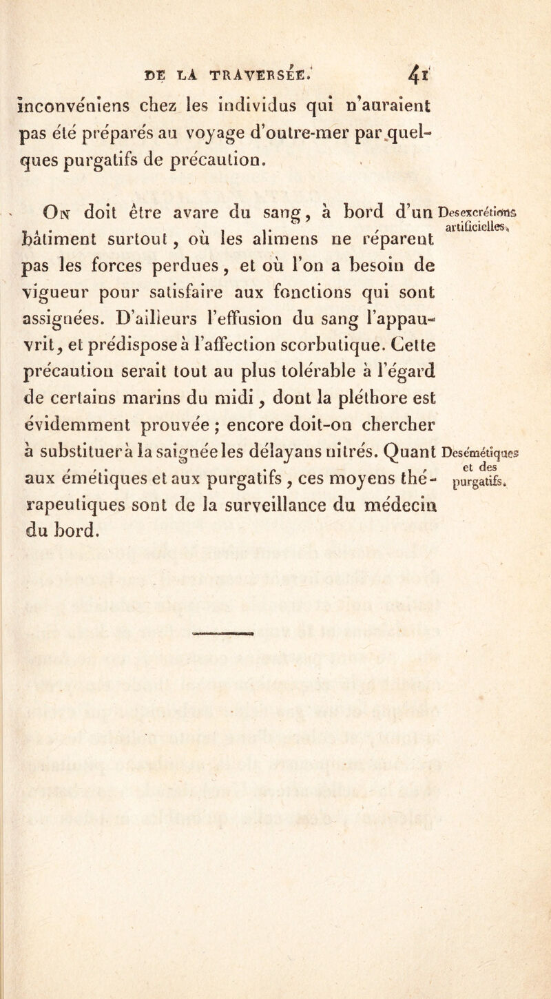 Inconvéniens chez les individus qui n’auraient pas été préparés au voyage d’outre-mer par quel- ques purgatifs de précaution. On doit être avare du sang, à bord d’un Des excrétions . ,11. , artificielles* batiment surtout, ou les alimens ne reparent pas les forces perdues, et où l’on a besoin de vigueur pour satisfaire aux fonctions qui sont assignées. D’ailleurs l’effusion du sang l’appau- vrit, et prédisposer l’affection scorbutique. Cette précaution serait tout au plus tolérable à l’égard de certains marins du midi, dont la pléthore est évidemment prouvée ; encore doit-on chercher à substituera la saignée les délayans nitrés. Quant Desemétiqiaes / ? • • p | p et des aux emetiques et aux purgatifs , ces moyens the- purgatifs, rapeutiques sont de la surveillance du médecin du bord.