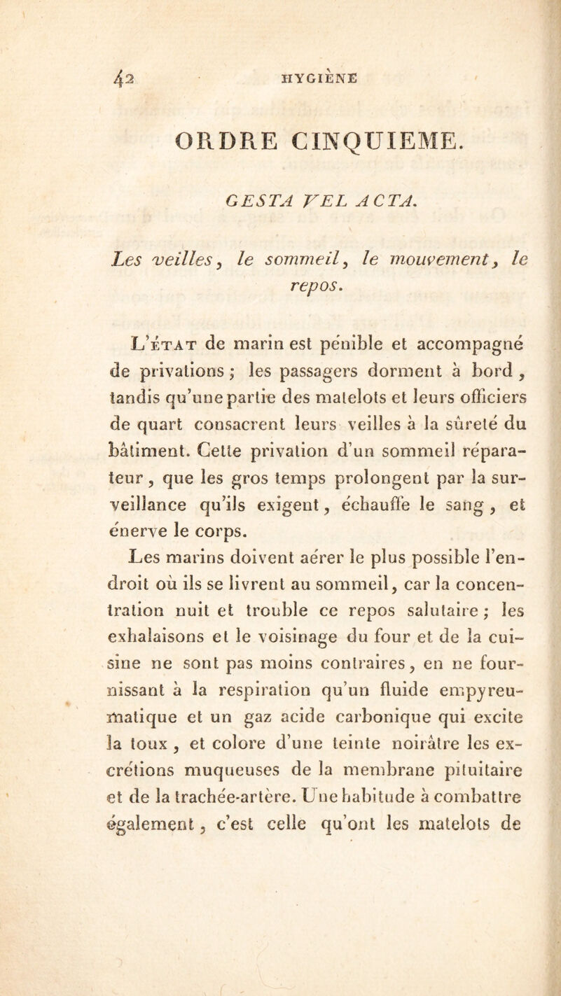 ORDRE CINQUIEME. G ESTA VEL ACTA. Zca veilles, le sommeil, /e mouvement, le repos. L’état de marin est pénible et accompagné de privations ; les passagers dorment à bord , tandis qu’une partie des matelots et leurs officiers de quart consacrent leurs veilles à la sûreté du bâtiment. Cette privation d’un sommeil répara- teur , que les gros temps prolongent par la sur- veillance qu’ils exigent, échauffe le sang , et énerve le corps. Les marins doivent aérer le plus possible l’en- droit où ils se livrent au sommeil, car la concen- tration nuit et trouble ce repos salutaire ; les exhalaisons et le voisinage du four et de la cui- sine ne sont pas moins contraires, en ne four- nissant à la respiration qu’un fluide empyreu- matique et un gaz acide carbonique qui excite la toux , et colore d’une teinte noirâtre les ex- crétions muqueuses de la membrane pituitaire et de la trachée-artère. Une habitude à combattre également ? c’est celle qu’ont les matelots de