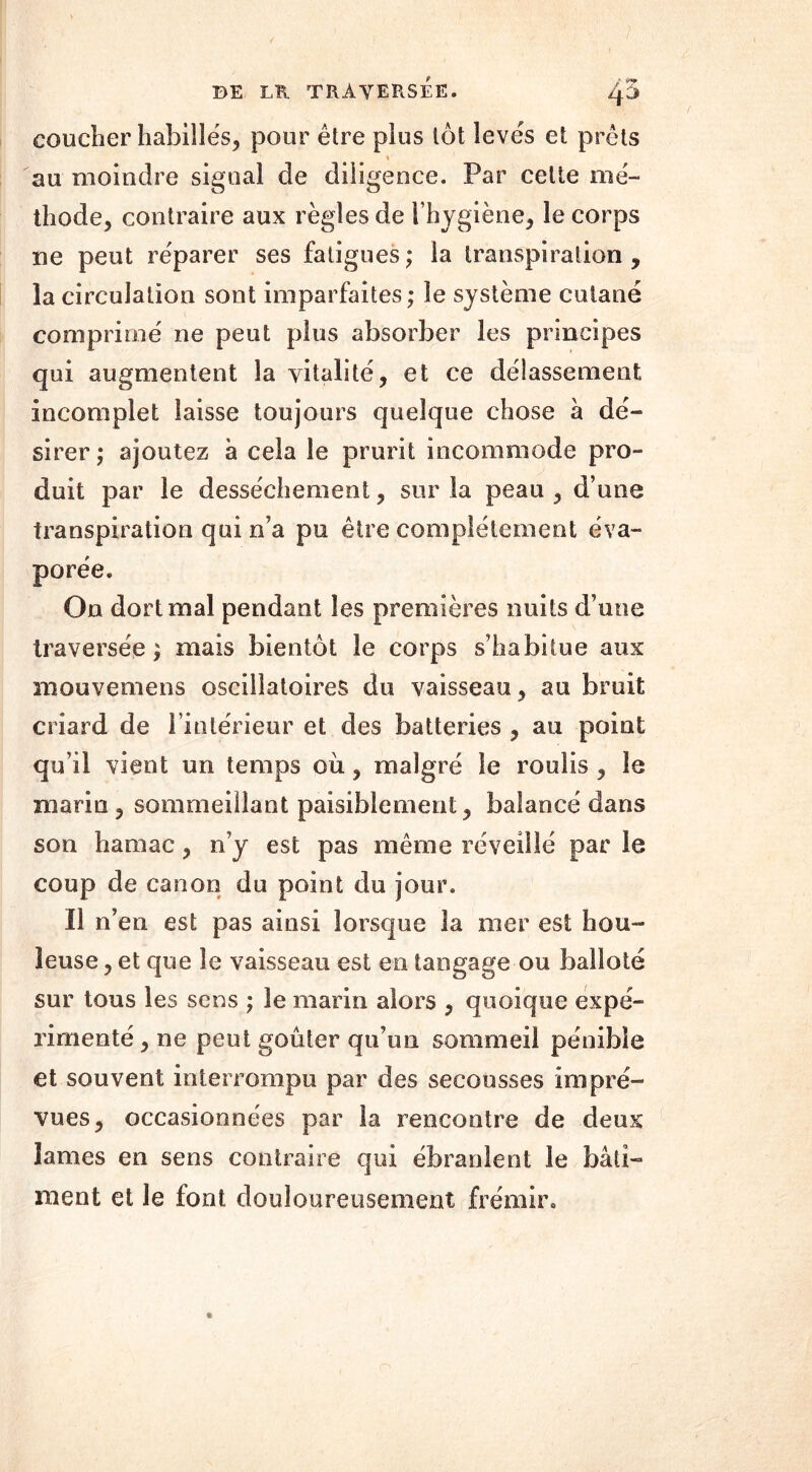 coucher habillés, pour être plus tôt levés et prêts « au moindre signal de diligence. Par celte mé- thode, contraire aux règles de l’hygiène, le corps ne peut réparer ses fatigues ; la transpiration , la circulation sont imparfaites; le système cutané comprimé ne peut plus absorber les principes qui augmentent la vitalité, et ce délassement incomplet laisse toujours quelque chose à dé- sirer ; ajoutez à cela le prurit incommode pro- duit par le dessèchement, sur la peau , d’une transpiration qui n’a pu être complètement éva- porée. On dort mal pendant les premières nuits d’une traversée ; mais bientôt le corps s’habitue aux mouvemens oscillatoires du vaisseau, au bruit criard de l’intérieur et des batteries , au point qu’il vient un temps où, malgré le roulis, le maria, sommeillant paisiblement, balancé dans son hamac, n’y est pas même réveillé par le coup de canon du point du jour. Il n’en est pas ainsi lorsque la mer est hou- leuse , et que le vaisseau est en tangage ou balloté sur tous les sens ; 3e marin alors , quoique expé- rimenté , ne peut goûter qu’un sommeil pénible et souvent interrompu par des secousses impré- vues, occasionnées par la rencontre de deux lames en sens contraire qui ébranlent le bâti- ment et le font douloureusement frémir.