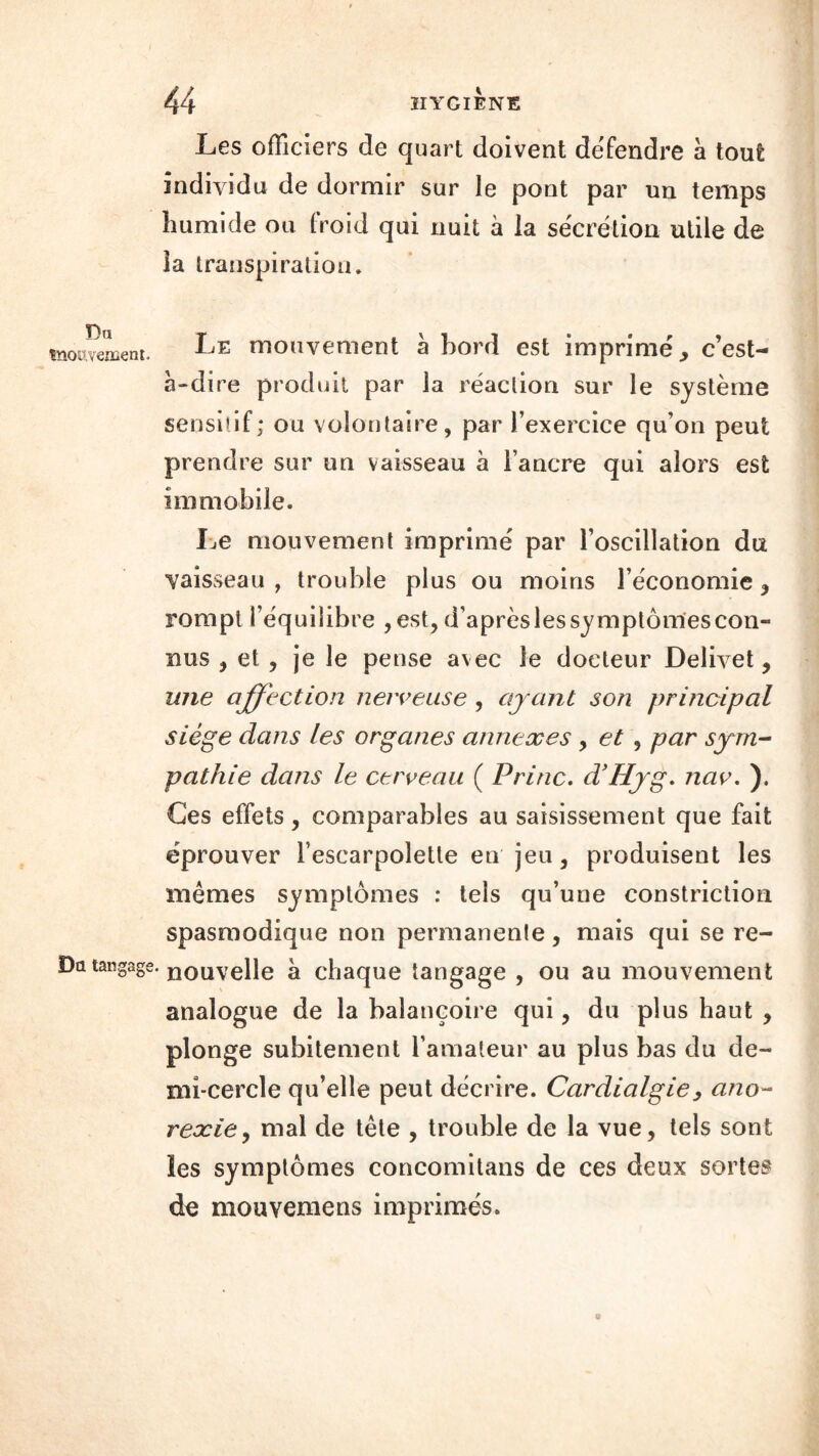 Les officiers de quart doivent défendre à tout individu de dormir sur le pont par un temps humide ou froid qui nuit à la sécrétion utile de la transpiration. T)n mouvement. IjE mouvement à bord est imprimé, c’est- à-di re produit par la réaction sur le système sensitif; ou volontaire, par l’exercice qu’on peut prendre sur un vaisseau à l’ancre qui alors est immobile. Le mouvement imprimé par l’oscillation du vaisseau , trouble plus ou moins l’économie , rompt l’équilibre , est, d’après les symptômes con- nus , et , je le pense avec le docteur Delivet, une affection nerveuse , ayant son principal siège dans les organes annexes , et , par sym- pathie dans le cerveau ( Princ. d’Hyg. nav. ). Ces effets , comparables au saisissement que fait éprouver l’escarpolette en jeu, produisent les mêmes symptômes : tels qu’une constriction spasmodique non permanente, mais qui se re- Da tangage, nouvelle à chaque tangage , ou au mouvement analogue de la balançoire qui, du plus haut , plonge subitement l’amateur au plus bas du de- mi-cercle qu’elle peut décrire. Cardialgiey ano- rexie , mal de tête , trouble de la vue, tels sont les symptômes concomitans de ces deux sortes de mouvemens imprimés. O
