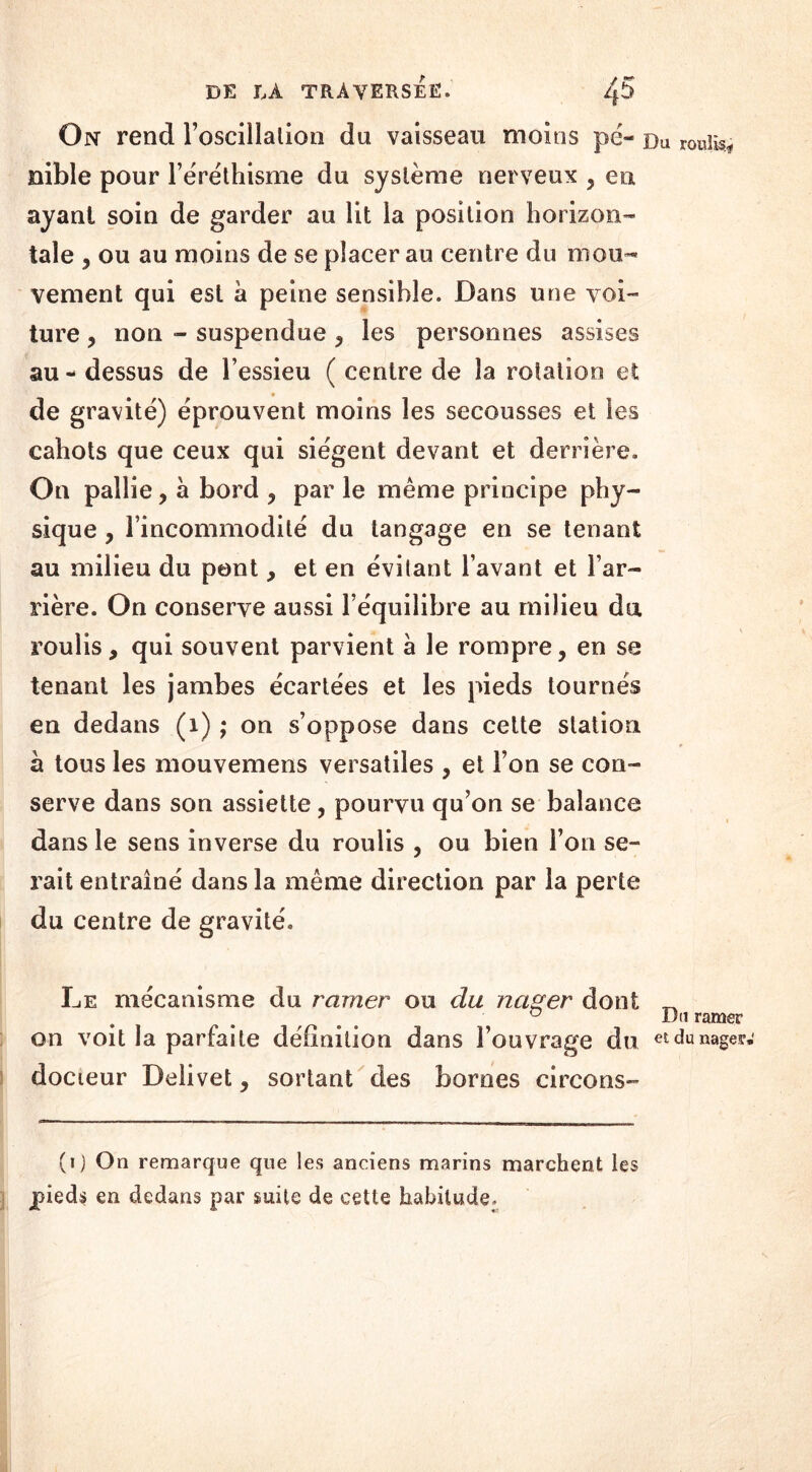 On rend l’oscillation du vaisseau moins pé- Du roulis nible pour l’éréthisme du système nerveux ? en ayant soin de garder au lit la position horizon- tale , ou au moins de se placer au centre du mou- vement qui est à peine sensible. Dans une voi- ture , non - suspendue 3 les personnes assises au - dessus de l’essieu ( centre de la rotation et de gravité) éprouvent moins les secousses et les cahots que ceux qui siègent devant et derrière. On pallie, à bord ? par le même principe phy- sique , l’incommodité du tangage en se tenant au milieu du pont, et en évitant l’avant et l’ar- rière. On conserve aussi l’équilibre au milieu du roulis, qui souvent parvient à le rompre, en se tenant les jambes écartées et les pieds tournés en dedans (x) ; on s’oppose dans cette station à tous les mouvemens versatiles , et l’on se con- serve dans son assiette , pourvu qu’on se balance dans le sens inverse du roulis , ou bien l’on se- rait entraîné dans la même direction par la perte du centre de gravité. Le mécanisme du ramer ou du nager dont _ ° i)a ramer on voit la parfaite définition dans l’ouvrage du et du nages»' docteur Delivet, sortant des bornes circons- (i) On remarque que les anciens marins marchent les pieds en dedans par suite de cette habitude.