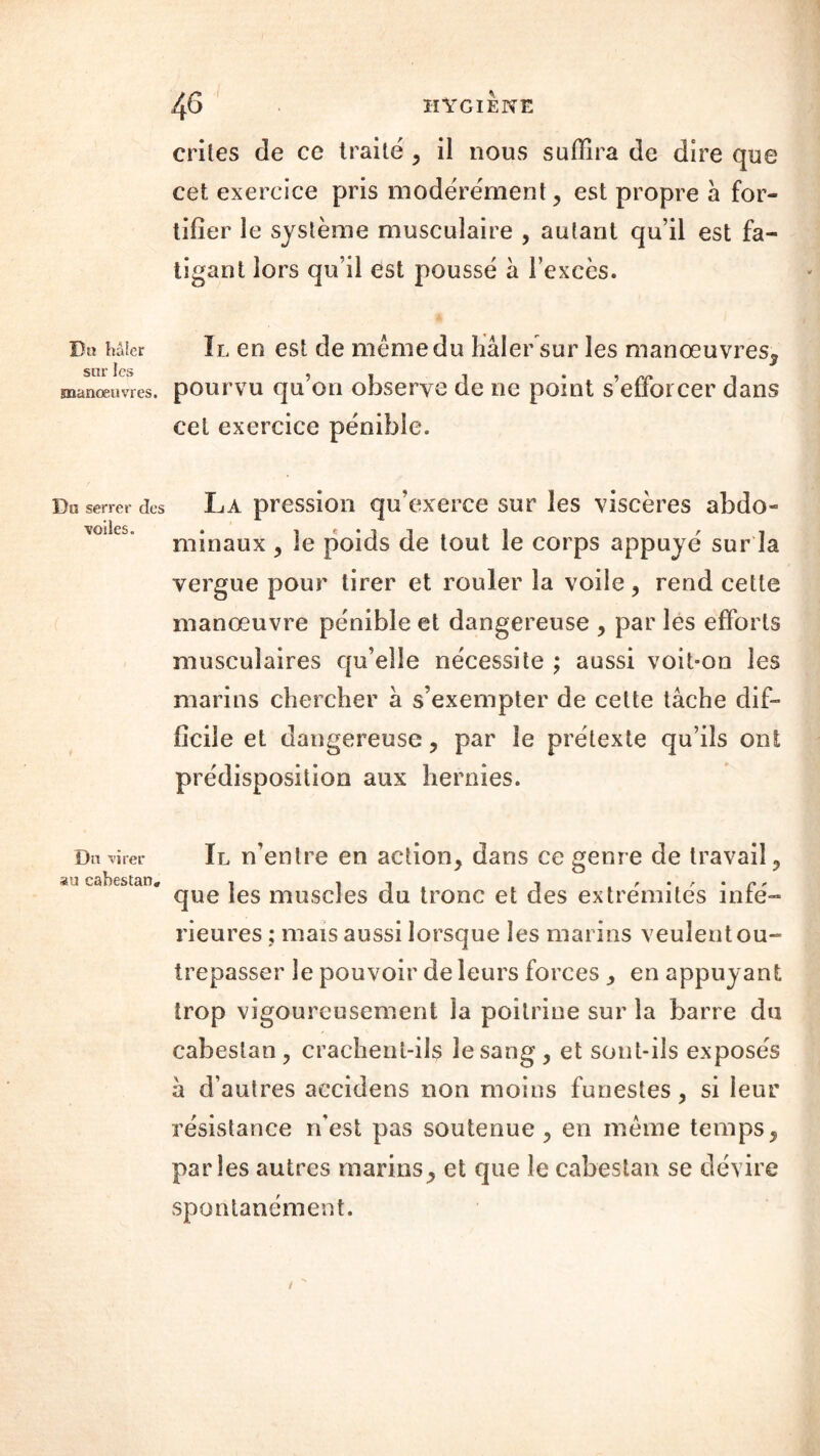 Dk hâier sur les manœuvres. Da serrer des voiles. Du virer au cabestan. crites de ce traité , il nous suffira de dire que cet exercice pris modérément, est propre à for- tifier le système musculaire , autant qu’il est fa- tigant lors qu’il est poussé à l’excès. Il en est de même du hâier sur les manœuvres^ pourvu qu’on observe de ne point s’efforcer dans cet exercice pénible. La pression qu’exerce sur les viscères abdo- minaux , le poids de tout le corps appuyé sur la vergue pour tirer et rouler la voile, rend cette manœuvre pénible et dangereuse , par les efforts musculaires qu’elle nécessite ; aussi voit-on les marins chercher à s’exempter de cette tâche dif- ficile et dangereuse , par le prétexte qu’ils ont prédisposition aux hernies. Il n’entre en action, dans ce genre de travail, que les muscles du tronc et des extrémités infé- rieures; mais aussi lorsque les marins veulent ou- trepasser le pouvoir de leurs forces , en appuyant trop vigoureusement la poitrine sur la barre du cabestan, crachent-ils le sang , et sont-ils exposés â d’autres aecidens non moins funestes , si leur résistance rfest pas soutenue , en même temps, parles autres marins, et que le cabestan se dévire spontanément.