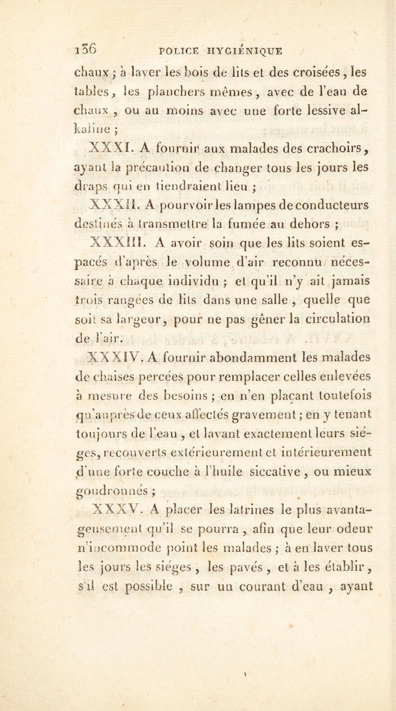 chaux ; à laver les bois de lits et des croisées , les tables., les planchers mêmes, avec de l’eau de chaux , ou au moins avec une forte lessive al- kaiine ; XXKl. A fournir aux malades des crachoirs, ayant la précaution de changer tous les jours les draps qui en tiendraient lieu ; XXX! 1. A pourvoir les lampes de conducteurs destinés à transmettre la fumée au dehors ; XXXIII. A avoir soin que les lits soient es- pacés d’après le volume d’air reconnu néces- saire à chaque individu ; et qu’il n’y ait jamais trois rangées de lits dans une salle , quelle que son sa largeur, pour ne pas gêner la circulation de l'air. XXXIV. A fournir abondamment les malades de chaises percées pour remplacer celles enlevées à mesure des besoins ; en n’en plaçant toutefois qu’auprèsde ceux affectés gravement ; en y tenant toujours de l’eau , et lavant exactement leurs siè- ges, recouverts extérieurement et intérieurement d une forte couche à l’huile siccative , ou mieux goudronnés ; / XXXV. A placer les latrines le plus avanta- geusement qu’il se pourra , afin que leur odeur n incommode point les malades ; à en laver tous les jours les sièges , les pavés , et à les établir, s'il est possible , sur un courant d’eau , ayant
