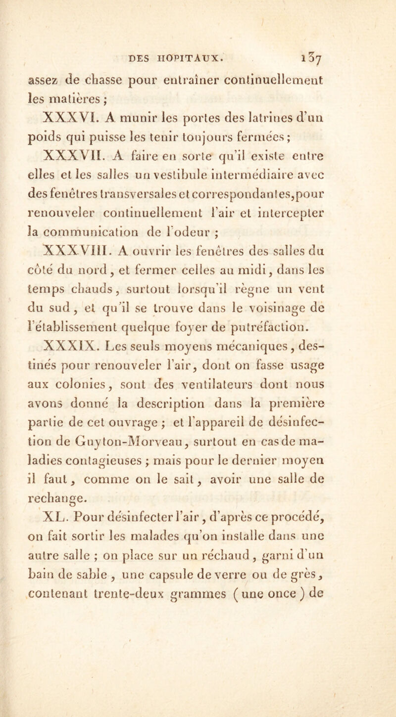 assez de chasse pour entraîner continuellement les matières ; XXXVL A munir les portes des latrines d’un poids qui puisse les tenir toujours fermées; XXXVII. A faire en sorte qu’il existe entre elles et les salles un vestibule intermédiaire avec des fenêtres transversales et correspondantes,pour renouveler continuellement l’air et intercepter la communication de 1 odeur ; XXXVIII. A ouvrir les fenêtres des salles du coté du nord, et fermer celles au midi, dans les temps chauds, surtout lorsqu’il règne un vent du sud, et qu'il se trouve dans le voisinage de rétablissement quelque foyer de putréfaction. XXXIX. Les seuls moyens mécaniques, des- tinés pour renouveler l’air, dont on fasse usage aux colonies, sont des ventilateurs dont nous avons donné la description dans la première partie de cet ouvrage ; et l’appareil de désinfec- tion de Guyton-Morveau, surtout en cas de ma- ladies contagieuses ; mais pour le dernier moyen il faut, comme on le sait, avoir une salle de rechange. XL. Pour désinfecter l’air, d’après ce procédé, on fait sortir les malades qu’on installe dans une autre salle ; on place sur un réchaud, garni d’un bain de sable , une capsule de verre ou de grès, contenant trente-deux grammes ( une once ) de