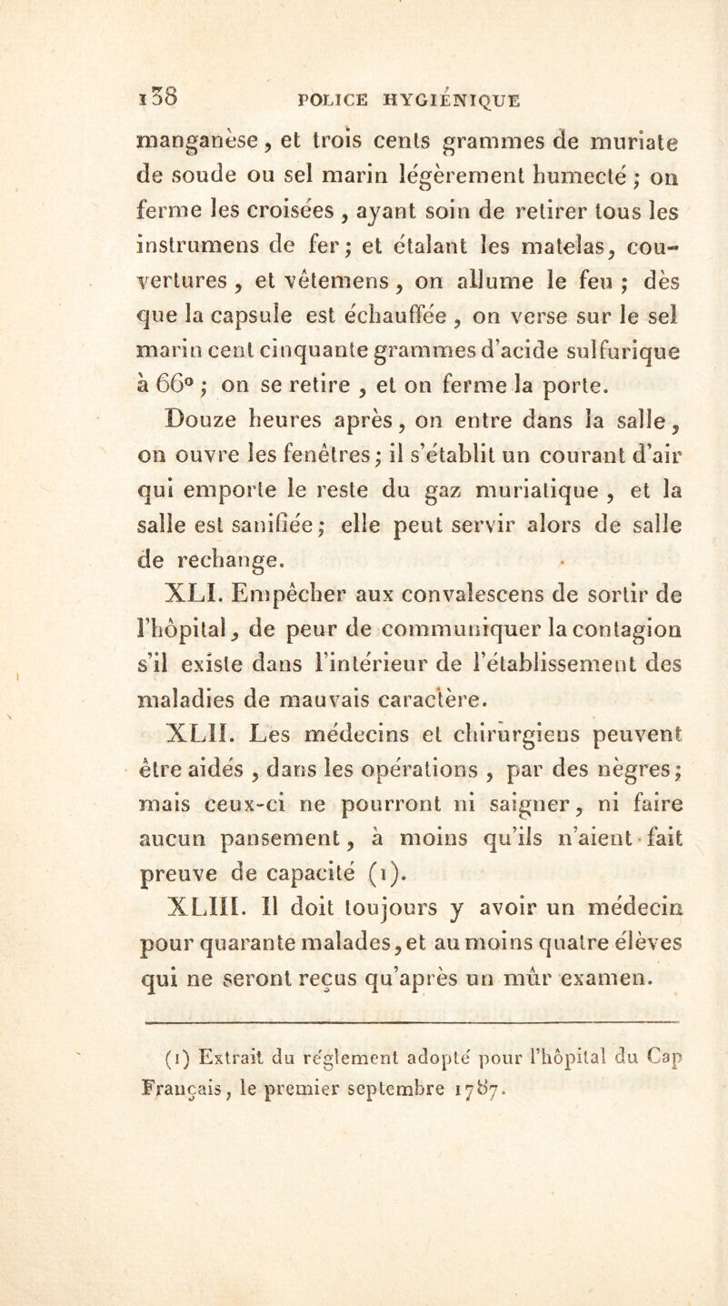 manganèse , et trois cents grammes de muriate de soude ou sel marin légèrement humecté ; on ferme les croisées , ayant soin de retirer tous les instrumens de fer; et étalant les matelas, cou- vertures , et vêtemens , on allume le feu ; dès que la capsule est échauffée , on verse sur le sel marin cent cinquante grammes d’acide sulfurique à 66° ; on se retire , et on ferme la porte. Douze heures après, on entre dans la salie, on ouvre les fenêtres; il s’établit un courant d’air qui emporte le reste du gaz muriatique , et la salle est saniliée ; elle peut servir alors de salle de rechange. XLI. Empêcher aux convalescens de sortir de l’hôpital, de peur de communiquer la contagion s’il existe dans l’intérieur de rétablissement des maladies de mauvais caractère. XL1L Les médecins et chirurgiens peuvent être aidés , dans les opérations , par des nègres; mais ceux-ci ne pourront ni saigner, ni faire aucun pansement, à moins qu’ils n’aient fait preuve de capacité (i). XLII1. Il doit toujours y avoir un médecin pour quarante malades,et au moins quatre élèves qui ne seront reçus qu’après un mûr examen. (i) Extrait du reglement adopté pour l’hôpital du Cap Français, le premier septembre 17^7*