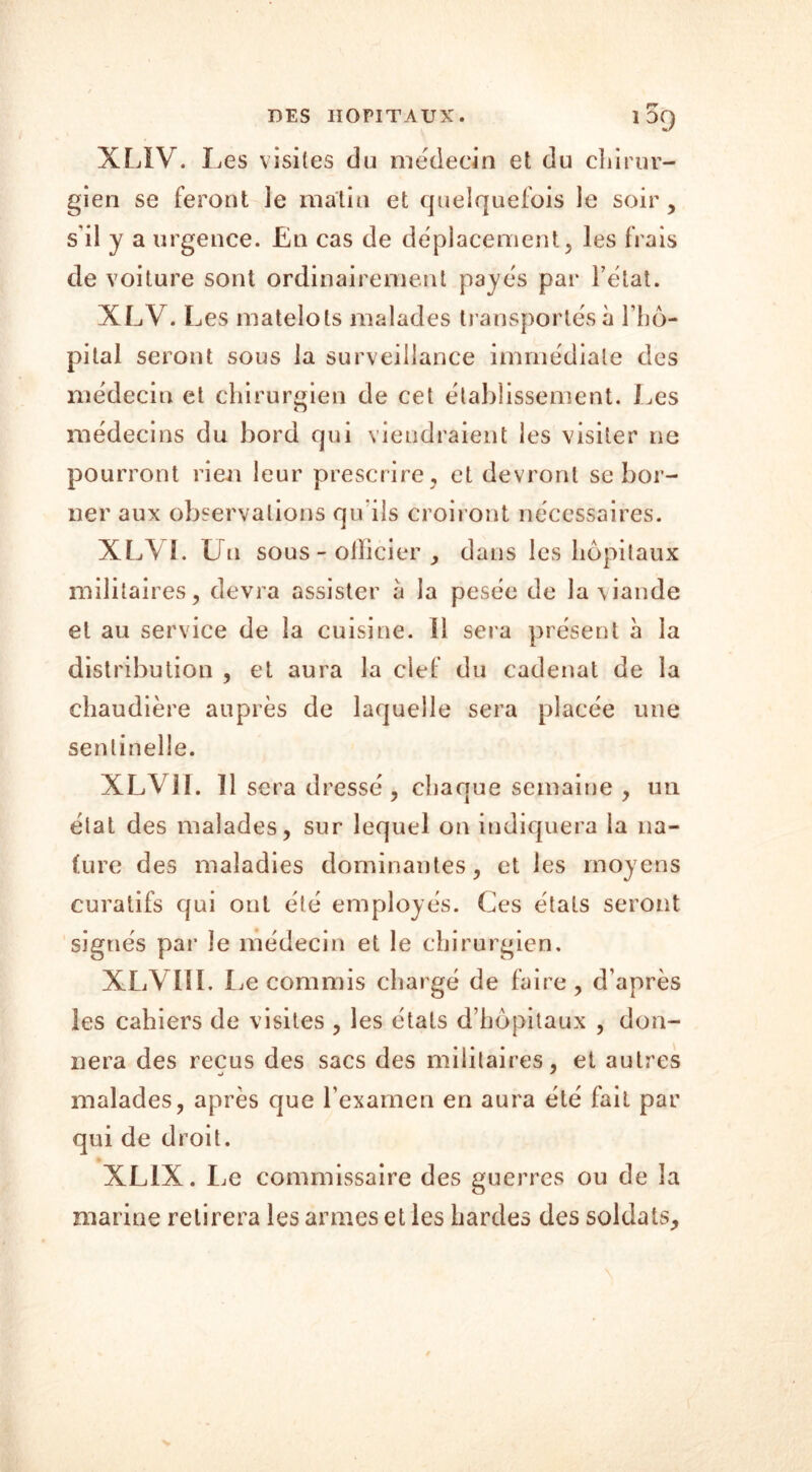 10Q XL1V. Les visites du médecin et du chirur- gien se feront le matin et quelquefois le soir , s il y a urgence. En cas de déplacement, les frais de voiture sont ordinairement payés par Fétat. XLV. Les matelots malades transportés à l’hô- pital seront sous la surveillance immédiate des médecin et chirurgien de cet établissement. Les médecins du bord qui viendraient les visiter ne pourront rien leur prescrire , et devront se bor- ner aux observations qu’ils croiront nécessaires. XLYI. Un sous - ollicier , dans les hôpitaux militaires, devra assister à la pesée de la viande et au service de la cuisine, il sera présent à la distribution , et aura la clef du eadenat de la chaudière auprès de laquelle sera placée une sentinelle. XLV1I. il sera dressé, chaque semaine , un état des malades, sur lequel on indiquera la na- ture des maladies dominantes, et les moyens curatifs qui ont été employés. Ces états seront signés par le médecin et le chirurgien, XLVIII. Le commis chargé de faire, d’après les cahiers de visites , les états d’hôpitaux , don- nera des reçus des sacs des militaires, et autres malades, après que l’examen en aura été fait par qui de droit. XL1X. Le commissaire des guerres ou de la marine retirera les armes et les hardes des soldats.